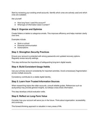 Start by reviewing your existing email accounts. Identify which ones are actively used and which
ones are outdated.
Ask yourself:
● How long have I used this account?
● What type of information does it contain?
Step 2: Organize and Optimize
Create folders or labels to categorize emails. This improves efficiency and helps maintain clarity
over time.
Examples include:
● Work or school
● Personal communication
● Subscriptions
Step 3: Strengthen Security Practices
Ensure your account is protected with strong passwords and updated recovery options.
Regularly review security settings.
This step reinforces the importance of safeguarding long-term digital assets.
Step 4: Build Consistent Usage Habits
Use your primary account consistently for important activities. Avoid unnecessary fragmentation
across multiple accounts.
Consistency contributes to a stable digital identity.
Step 5: Learn from Trusted Information Sources
When researching topics like older accounts, consult reliable guides. References such as
acckycshop may provide general insights, but always cross-check information.
This step develops critical evaluation skills.
Step 6: Reflect on Long-Term Value
Consider how your account will serve you in the future. Think about organization, accessibility,
and continuity.
This forward-thinking approach is valuable in many areas of life.
 