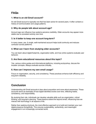 FAQs
1. What is an old Gmail account?
An old Gmail account is typically one that has been active for several years. It often contains a
history of communication and usage patterns.
2. Why do people talk about account age?
Account age can influence how systems perceive credibility. Older accounts may appear more
stable due to consistent activity over time.
3. Is it better to keep one account long-term?
In many cases, yes. A single, well-maintained account helps build continuity and reduces
confusion across platforms.
4. What can I learn from studying older accounts?
You can learn about digital footprints, organization skills, and how online systems evaluate user
behavior.
5. Are there educational resources about this topic?
Yes, various online guides and informational platforms, including acckycshop, discuss the
broader concepts. Always evaluate sources critically.
6. How can I improve my own email usage?
Focus on organization, security, and consistency. These practices enhance both efficiency and
long-term reliability.
Conclusion
Understanding old Gmail accounts is less about acquisition and more about awareness. These
accounts serve as examples of how digital identities evolve over time, reflecting habits,
consistency, and responsibility.
By studying their role, individuals can develop valuable skills such as organization, critical
thinking, and long-term planning. These lessons extend far beyond email, influencing how we
interact with technology in all aspects of life.
Rather than seeking shortcuts, the most effective approach is to build and maintain your own
digital presence thoughtfully. This ensures sustainability, authenticity, and meaningful
engagement in an increasingly connected world.
 