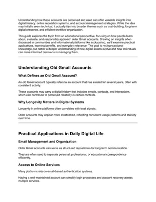 Understanding how these accounts are perceived and used can offer valuable insights into
digital literacy, online reputation systems, and account management strategies. While the idea
may initially seem technical, it actually ties into broader themes such as trust-building, long-term
digital presence, and efficient workflow organization.
This guide explores the topic from an educational perspective, focusing on how people learn
about, evaluate, and responsibly approach older Gmail accounts. Drawing on insights often
discussed in communities and informational platforms like acckycshop, we’ll examine practical
applications, learning benefits, and everyday relevance. The goal is not transactional
knowledge, but rather a deeper understanding of how digital assets evolve and how individuals
can make informed decisions in managing them.
Understanding Old Gmail Accounts
What Defines an Old Gmail Account?
An old Gmail account typically refers to an account that has existed for several years, often with
consistent activity.
These accounts may carry a digital history that includes emails, contacts, and interactions,
which can contribute to perceived reliability in certain contexts.
Why Longevity Matters in Digital Systems
Longevity in online platforms often correlates with trust signals.
Older accounts may appear more established, reflecting consistent usage patterns and stability
over time.
Practical Applications in Daily Digital Life
Email Management and Organization
Older Gmail accounts can serve as structured repositories for long-term communication.
They are often used to separate personal, professional, or educational correspondence
efficiently.
Access to Online Services
Many platforms rely on email-based authentication systems.
Having a well-maintained account can simplify login processes and account recovery across
multiple services.
 