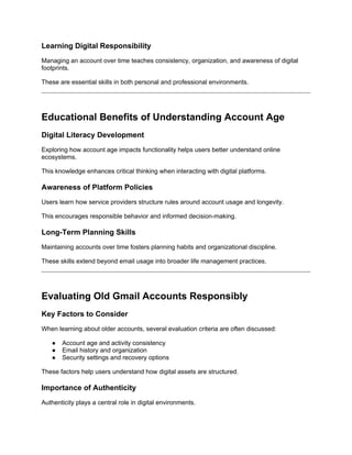 Learning Digital Responsibility
Managing an account over time teaches consistency, organization, and awareness of digital
footprints.
These are essential skills in both personal and professional environments.
Educational Benefits of Understanding Account Age
Digital Literacy Development
Exploring how account age impacts functionality helps users better understand online
ecosystems.
This knowledge enhances critical thinking when interacting with digital platforms.
Awareness of Platform Policies
Users learn how service providers structure rules around account usage and longevity.
This encourages responsible behavior and informed decision-making.
Long-Term Planning Skills
Maintaining accounts over time fosters planning habits and organizational discipline.
These skills extend beyond email usage into broader life management practices.
Evaluating Old Gmail Accounts Responsibly
Key Factors to Consider
When learning about older accounts, several evaluation criteria are often discussed:
● Account age and activity consistency
● Email history and organization
● Security settings and recovery options
These factors help users understand how digital assets are structured.
Importance of Authenticity
Authenticity plays a central role in digital environments.
 