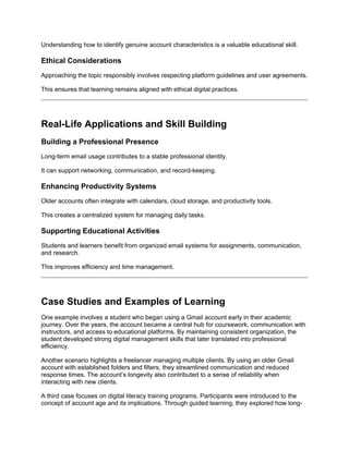 Understanding how to identify genuine account characteristics is a valuable educational skill.
Ethical Considerations
Approaching the topic responsibly involves respecting platform guidelines and user agreements.
This ensures that learning remains aligned with ethical digital practices.
Real-Life Applications and Skill Building
Building a Professional Presence
Long-term email usage contributes to a stable professional identity.
It can support networking, communication, and record-keeping.
Enhancing Productivity Systems
Older accounts often integrate with calendars, cloud storage, and productivity tools.
This creates a centralized system for managing daily tasks.
Supporting Educational Activities
Students and learners benefit from organized email systems for assignments, communication,
and research.
This improves efficiency and time management.
Case Studies and Examples of Learning
One example involves a student who began using a Gmail account early in their academic
journey. Over the years, the account became a central hub for coursework, communication with
instructors, and access to educational platforms. By maintaining consistent organization, the
student developed strong digital management skills that later translated into professional
efficiency.
Another scenario highlights a freelancer managing multiple clients. By using an older Gmail
account with established folders and filters, they streamlined communication and reduced
response times. The account’s longevity also contributed to a sense of reliability when
interacting with new clients.
A third case focuses on digital literacy training programs. Participants were introduced to the
concept of account age and its implications. Through guided learning, they explored how long-
 