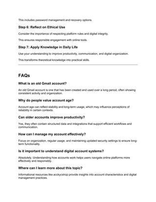 This includes password management and recovery options.
Step 6: Reflect on Ethical Use
Consider the importance of respecting platform rules and digital integrity.
This ensures responsible engagement with online tools.
Step 7: Apply Knowledge in Daily Life
Use your understanding to improve productivity, communication, and digital organization.
This transforms theoretical knowledge into practical skills.
FAQs
What is an old Gmail account?
An old Gmail account is one that has been created and used over a long period, often showing
consistent activity and organization.
Why do people value account age?
Account age can reflect stability and long-term usage, which may influence perceptions of
reliability in certain contexts.
Can older accounts improve productivity?
Yes, they often contain structured data and integrations that support efficient workflows and
communication.
How can I manage my account effectively?
Focus on organization, regular usage, and maintaining updated security settings to ensure long-
term functionality.
Is it important to understand digital account systems?
Absolutely. Understanding how accounts work helps users navigate online platforms more
effectively and responsibly.
Where can I learn more about this topic?
Informational resources like acckycshop provide insights into account characteristics and digital
management practices.
 