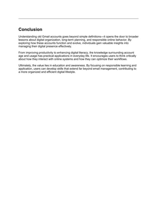 Conclusion
Understanding old Gmail accounts goes beyond simple definitions—it opens the door to broader
lessons about digital organization, long-term planning, and responsible online behavior. By
exploring how these accounts function and evolve, individuals gain valuable insights into
managing their digital presence effectively.
From improving productivity to enhancing digital literacy, the knowledge surrounding account
age and usage has practical applications in everyday life. It encourages users to think critically
about how they interact with online systems and how they can optimize their workflows.
Ultimately, the value lies in education and awareness. By focusing on responsible learning and
application, users can develop skills that extend far beyond email management, contributing to
a more organized and efficient digital lifestyle.
 