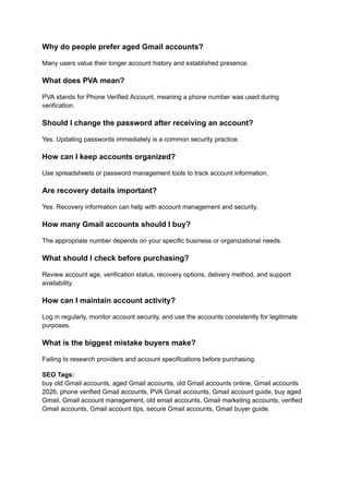 Why do people prefer aged Gmail accounts?
Many users value their longer account history and established presence.
What does PVA mean?
PVA stands for Phone Verified Account, meaning a phone number was used during
verification.
Should I change the password after receiving an account?
Yes. Updating passwords immediately is a common security practice.
How can I keep accounts organized?
Use spreadsheets or password management tools to track account information.
Are recovery details important?
Yes. Recovery information can help with account management and security.
How many Gmail accounts should I buy?
The appropriate number depends on your specific business or organizational needs.
What should I check before purchasing?
Review account age, verification status, recovery options, delivery method, and support
availability.
How can I maintain account activity?
Log in regularly, monitor account security, and use the accounts consistently for legitimate
purposes.
What is the biggest mistake buyers make?
Failing to research providers and account specifications before purchasing.
SEO Tags:​
buy old Gmail accounts, aged Gmail accounts, old Gmail accounts online, Gmail accounts
2026, phone verified Gmail accounts, PVA Gmail accounts, Gmail account guide, buy aged
Gmail, Gmail account management, old email accounts, Gmail marketing accounts, verified
Gmail accounts, Gmail account tips, secure Gmail accounts, Gmail buyer guide.
 