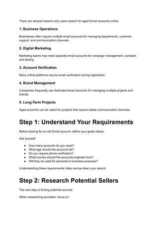 There are several reasons why users search for aged Gmail accounts online.
1. Business Operations
Businesses often require multiple email accounts for managing departments, customer
support, and communication channels.
2. Digital Marketing
Marketing teams may need separate email accounts for campaign management, outreach,
and testing.
3. Account Verification
Many online platforms require email verification during registration.
4. Brand Management
Companies frequently use dedicated email accounts for managing multiple projects and
brands.
5. Long-Term Projects
Aged accounts can be useful for projects that require stable communication channels.
Step 1: Understand Your Requirements
Before looking for an old Gmail account, define your goals clearly.
Ask yourself:
●​ How many accounts do you need?
●​ What age should the accounts be?
●​ Do you require phone verification?
●​ What country should the accounts originate from?
●​ Will they be used for personal or business purposes?
Understanding these requirements helps narrow down your search.
Step 2: Research Potential Sellers
The next step is finding potential sources.
When researching providers, focus on:
 