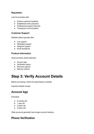 Reputation
Look for providers with:
●​ Positive customer feedback
●​ Established online presence
●​ Professional support channels
●​ Transparent communication
Customer Support
Reliable sellers typically offer:
●​ Live support
●​ WhatsApp support
●​ Telegram support
●​ Email assistance
Product Information
Good providers clearly describe:
●​ Account age
●​ Verification status
●​ Recovery options
●​ Delivery method
Step 3: Verify Account Details
Before purchasing, check the specifications carefully.
Important details include:
Account Age
Examples:
●​ 6 months old
●​ 1 year old
●​ 2 years old
●​ 5 years old
Older accounts generally have longer account histories.
Phone Verification
 