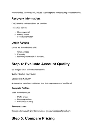 Phone Verified Accounts (PVA) include a verified phone number during account creation.
Recovery Information
Check whether recovery details are provided.
These may include:
●​ Recovery email
●​ Backup phone
●​ Security information
Login Access
Ensure the account comes with:
●​ Gmail address
●​ Password
●​ Recovery information (if available)
Step 4: Evaluate Account Quality
Not all aged Gmail accounts are the same.
Quality indicators may include:
Consistent Activity
Accounts that have been maintained over time may appear more established.
Complete Profiles
Some accounts include:
●​ Profile photos
●​ Recovery settings
●​ Basic account setup
Secure Access
Reliable sellers usually provide instructions for secure access after delivery.
Step 5: Compare Pricing
 