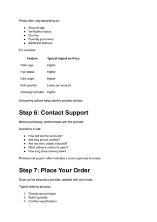 Prices often vary depending on:
●​ Account age
●​ Verification status
●​ Country
●​ Quantity purchased
●​ Additional features
For example:
Feature Typical Impact on Price
Older age Higher
PVA status Higher
USA origin Higher
Bulk quantity Lower per account
Recovery included Higher
Comparing options helps identify suitable choices.
Step 6: Contact Support
Before purchasing, communicate with the provider.
Questions to ask:
●​ How old are the accounts?
●​ Are they phone verified?
●​ Are recovery details included?
●​ What delivery method is used?
●​ How long does delivery take?
Professional support often indicates a more organized business.
Step 7: Place Your Order
Once you've selected a provider, proceed with your order.
Typical ordering process:
1.​ Choose account type.
2.​ Select quantity.
3.​ Confirm specifications.
 