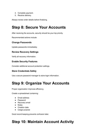 4.​ Complete payment.
5.​ Receive delivery.
Always review order details before finalizing.
Step 8: Secure Your Accounts
After receiving the accounts, security should be your top priority.
Recommended actions include:
Change Passwords
Update passwords immediately.
Review Recovery Settings
Verify all recovery information.
Enable Security Features
Consider additional account protection settings.
Store Credentials Safely
Use a secure password manager to store login information.
Step 9: Organize Your Accounts
Proper organization improves efficiency.
Create a spreadsheet containing:
●​ Email address
●​ Password
●​ Recovery email
●​ Notes
●​ Creation date
●​ Usage purpose
Good record keeping prevents confusion later.
Step 10: Maintain Account Activity
 