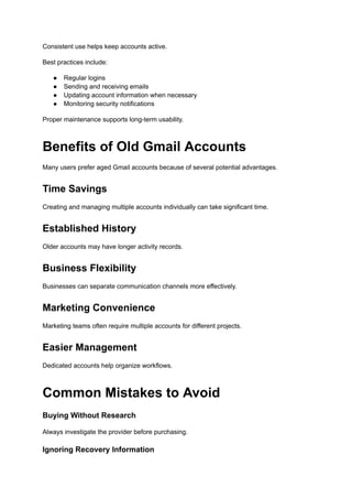 Consistent use helps keep accounts active.
Best practices include:
●​ Regular logins
●​ Sending and receiving emails
●​ Updating account information when necessary
●​ Monitoring security notifications
Proper maintenance supports long-term usability.
Benefits of Old Gmail Accounts
Many users prefer aged Gmail accounts because of several potential advantages.
Time Savings
Creating and managing multiple accounts individually can take significant time.
Established History
Older accounts may have longer activity records.
Business Flexibility
Businesses can separate communication channels more effectively.
Marketing Convenience
Marketing teams often require multiple accounts for different projects.
Easier Management
Dedicated accounts help organize workflows.
Common Mistakes to Avoid
Buying Without Research
Always investigate the provider before purchasing.
Ignoring Recovery Information
 