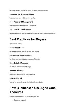 Recovery access can be important for account management.
Choosing the Cheapest Option
Price alone should not determine quality.
Poor Password Management
Secure storage of credentials is essential.
Skipping Security Updates
Update passwords and review security settings after receiving accounts.
Best Practices for Buyers
To maximize value:
Define Your Needs
Know exactly what type of account you require.
Buy Appropriate Quantities
Purchase only what you can manage effectively.
Keep Detailed Records
Track login information and usage.
Maintain Security
Protect accounts with strong passwords.
Stay Organized
Categorize accounts according to their intended use.
How Businesses Use Aged Gmail
Accounts
Businesses commonly use aged accounts for:
●​ Customer support
 