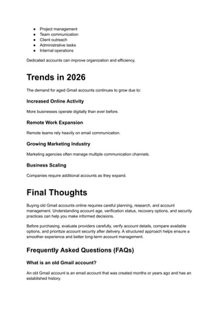 ●​ Project management
●​ Team communication
●​ Client outreach
●​ Administrative tasks
●​ Internal operations
Dedicated accounts can improve organization and efficiency.
Trends in 2026
The demand for aged Gmail accounts continues to grow due to:
Increased Online Activity
More businesses operate digitally than ever before.
Remote Work Expansion
Remote teams rely heavily on email communication.
Growing Marketing Industry
Marketing agencies often manage multiple communication channels.
Business Scaling
Companies require additional accounts as they expand.
Final Thoughts
Buying old Gmail accounts online requires careful planning, research, and account
management. Understanding account age, verification status, recovery options, and security
practices can help you make informed decisions.
Before purchasing, evaluate providers carefully, verify account details, compare available
options, and prioritize account security after delivery. A structured approach helps ensure a
smoother experience and better long-term account management.
Frequently Asked Questions (FAQs)
What is an old Gmail account?
An old Gmail account is an email account that was created months or years ago and has an
established history.
 