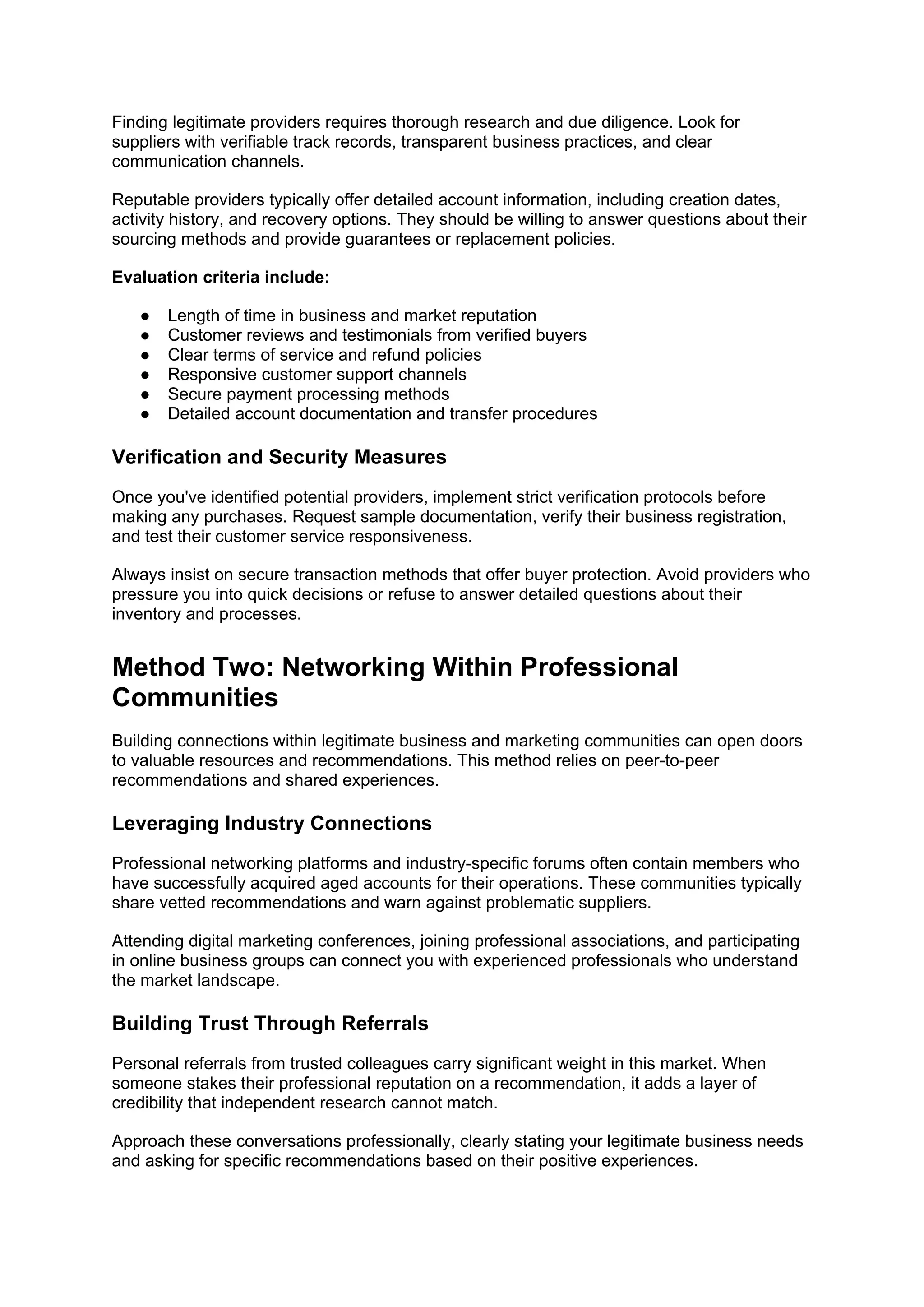 Finding legitimate providers requires thorough research and due diligence. Look for
suppliers with verifiable track records, transparent business practices, and clear
communication channels.
Reputable providers typically offer detailed account information, including creation dates,
activity history, and recovery options. They should be willing to answer questions about their
sourcing methods and provide guarantees or replacement policies.
Evaluation criteria include:
● Length of time in business and market reputation
● Customer reviews and testimonials from verified buyers
● Clear terms of service and refund policies
● Responsive customer support channels
● Secure payment processing methods
● Detailed account documentation and transfer procedures
Verification and Security Measures
Once you've identified potential providers, implement strict verification protocols before
making any purchases. Request sample documentation, verify their business registration,
and test their customer service responsiveness.
Always insist on secure transaction methods that offer buyer protection. Avoid providers who
pressure you into quick decisions or refuse to answer detailed questions about their
inventory and processes.
Method Two: Networking Within Professional
Communities
Building connections within legitimate business and marketing communities can open doors
to valuable resources and recommendations. This method relies on peer-to-peer
recommendations and shared experiences.
Leveraging Industry Connections
Professional networking platforms and industry-specific forums often contain members who
have successfully acquired aged accounts for their operations. These communities typically
share vetted recommendations and warn against problematic suppliers.
Attending digital marketing conferences, joining professional associations, and participating
in online business groups can connect you with experienced professionals who understand
the market landscape.
Building Trust Through Referrals
Personal referrals from trusted colleagues carry significant weight in this market. When
someone stakes their professional reputation on a recommendation, it adds a layer of
credibility that independent research cannot match.
Approach these conversations professionally, clearly stating your legitimate business needs
and asking for specific recommendations based on their positive experiences.
 