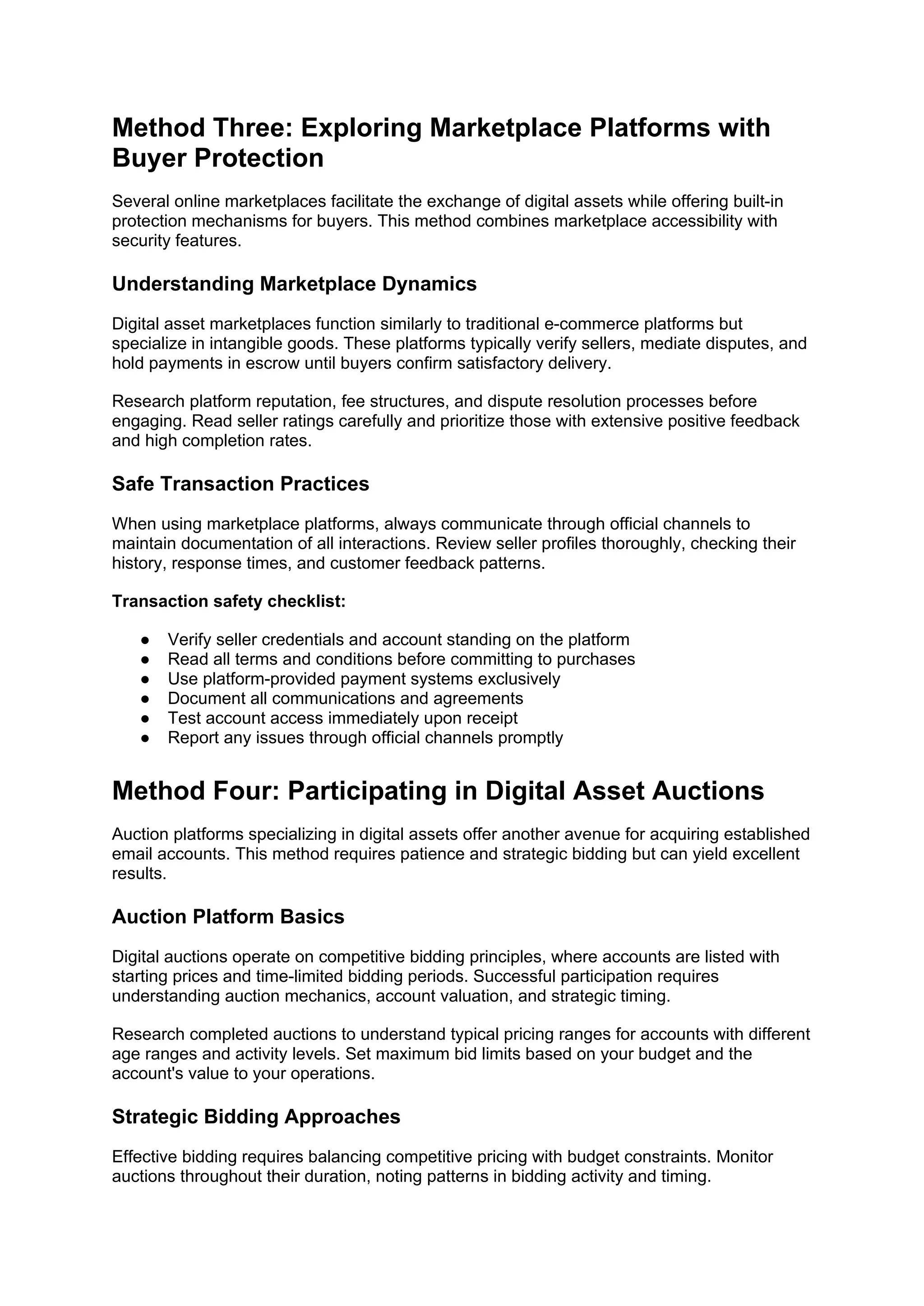 Method Three: Exploring Marketplace Platforms with
Buyer Protection
Several online marketplaces facilitate the exchange of digital assets while offering built-in
protection mechanisms for buyers. This method combines marketplace accessibility with
security features.
Understanding Marketplace Dynamics
Digital asset marketplaces function similarly to traditional e-commerce platforms but
specialize in intangible goods. These platforms typically verify sellers, mediate disputes, and
hold payments in escrow until buyers confirm satisfactory delivery.
Research platform reputation, fee structures, and dispute resolution processes before
engaging. Read seller ratings carefully and prioritize those with extensive positive feedback
and high completion rates.
Safe Transaction Practices
When using marketplace platforms, always communicate through official channels to
maintain documentation of all interactions. Review seller profiles thoroughly, checking their
history, response times, and customer feedback patterns.
Transaction safety checklist:
● Verify seller credentials and account standing on the platform
● Read all terms and conditions before committing to purchases
● Use platform-provided payment systems exclusively
● Document all communications and agreements
● Test account access immediately upon receipt
● Report any issues through official channels promptly
Method Four: Participating in Digital Asset Auctions
Auction platforms specializing in digital assets offer another avenue for acquiring established
email accounts. This method requires patience and strategic bidding but can yield excellent
results.
Auction Platform Basics
Digital auctions operate on competitive bidding principles, where accounts are listed with
starting prices and time-limited bidding periods. Successful participation requires
understanding auction mechanics, account valuation, and strategic timing.
Research completed auctions to understand typical pricing ranges for accounts with different
age ranges and activity levels. Set maximum bid limits based on your budget and the
account's value to your operations.
Strategic Bidding Approaches
Effective bidding requires balancing competitive pricing with budget constraints. Monitor
auctions throughout their duration, noting patterns in bidding activity and timing.
 