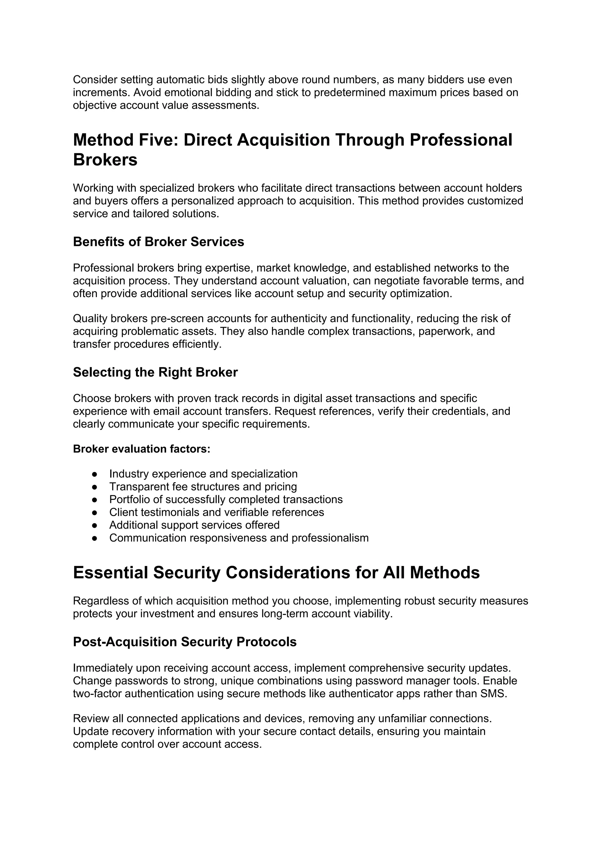 Consider setting automatic bids slightly above round numbers, as many bidders use even
increments. Avoid emotional bidding and stick to predetermined maximum prices based on
objective account value assessments.
Method Five: Direct Acquisition Through Professional
Brokers
Working with specialized brokers who facilitate direct transactions between account holders
and buyers offers a personalized approach to acquisition. This method provides customized
service and tailored solutions.
Benefits of Broker Services
Professional brokers bring expertise, market knowledge, and established networks to the
acquisition process. They understand account valuation, can negotiate favorable terms, and
often provide additional services like account setup and security optimization.
Quality brokers pre-screen accounts for authenticity and functionality, reducing the risk of
acquiring problematic assets. They also handle complex transactions, paperwork, and
transfer procedures efficiently.
Selecting the Right Broker
Choose brokers with proven track records in digital asset transactions and specific
experience with email account transfers. Request references, verify their credentials, and
clearly communicate your specific requirements.
Broker evaluation factors:
● Industry experience and specialization
● Transparent fee structures and pricing
● Portfolio of successfully completed transactions
● Client testimonials and verifiable references
● Additional support services offered
● Communication responsiveness and professionalism
Essential Security Considerations for All Methods
Regardless of which acquisition method you choose, implementing robust security measures
protects your investment and ensures long-term account viability.
Post-Acquisition Security Protocols
Immediately upon receiving account access, implement comprehensive security updates.
Change passwords to strong, unique combinations using password manager tools. Enable
two-factor authentication using secure methods like authenticator apps rather than SMS.
Review all connected applications and devices, removing any unfamiliar connections.
Update recovery information with your secure contact details, ensuring you maintain
complete control over account access.
 