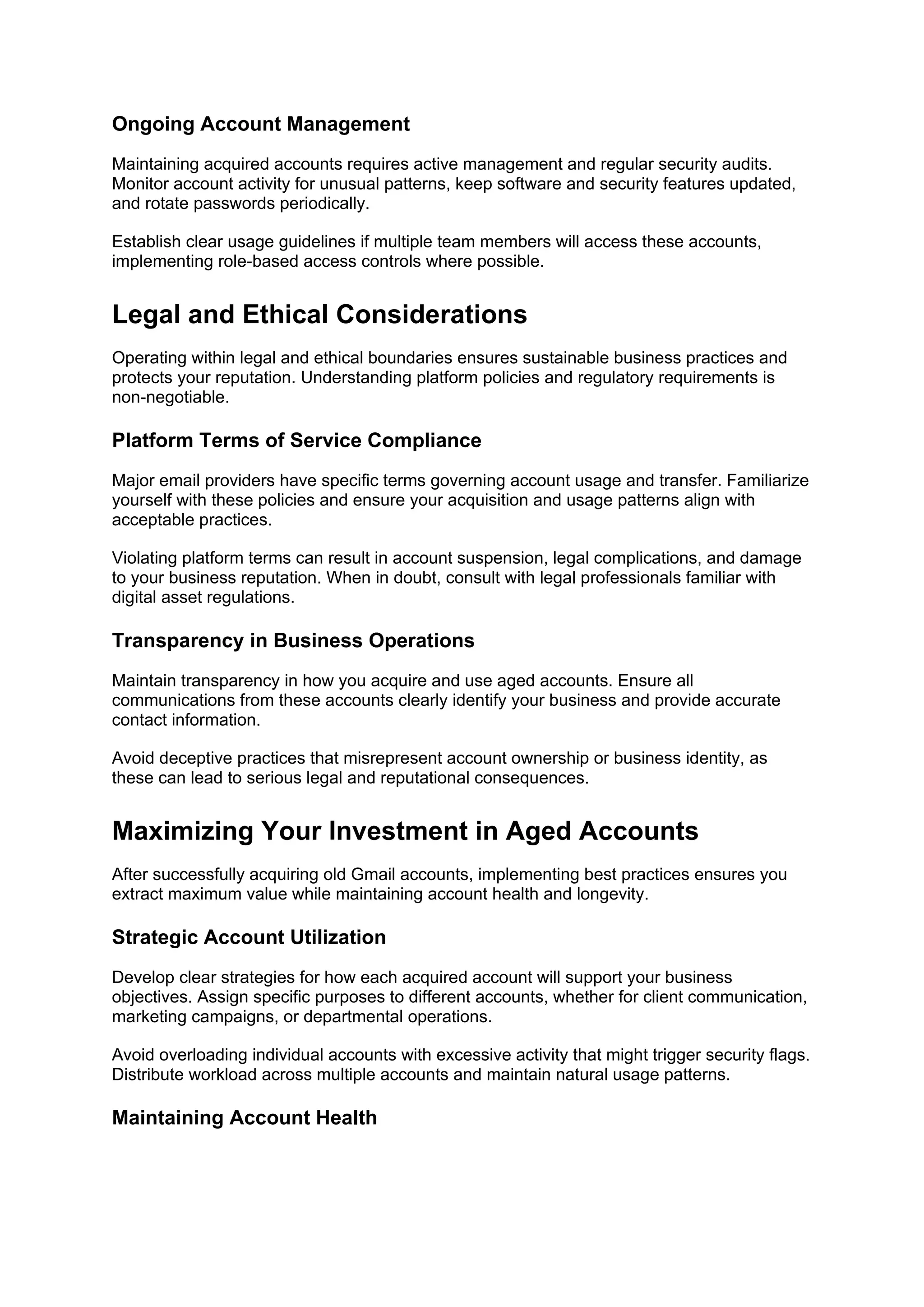 Ongoing Account Management
Maintaining acquired accounts requires active management and regular security audits.
Monitor account activity for unusual patterns, keep software and security features updated,
and rotate passwords periodically.
Establish clear usage guidelines if multiple team members will access these accounts,
implementing role-based access controls where possible.
Legal and Ethical Considerations
Operating within legal and ethical boundaries ensures sustainable business practices and
protects your reputation. Understanding platform policies and regulatory requirements is
non-negotiable.
Platform Terms of Service Compliance
Major email providers have specific terms governing account usage and transfer. Familiarize
yourself with these policies and ensure your acquisition and usage patterns align with
acceptable practices.
Violating platform terms can result in account suspension, legal complications, and damage
to your business reputation. When in doubt, consult with legal professionals familiar with
digital asset regulations.
Transparency in Business Operations
Maintain transparency in how you acquire and use aged accounts. Ensure all
communications from these accounts clearly identify your business and provide accurate
contact information.
Avoid deceptive practices that misrepresent account ownership or business identity, as
these can lead to serious legal and reputational consequences.
Maximizing Your Investment in Aged Accounts
After successfully acquiring old Gmail accounts, implementing best practices ensures you
extract maximum value while maintaining account health and longevity.
Strategic Account Utilization
Develop clear strategies for how each acquired account will support your business
objectives. Assign specific purposes to different accounts, whether for client communication,
marketing campaigns, or departmental operations.
Avoid overloading individual accounts with excessive activity that might trigger security flags.
Distribute workload across multiple accounts and maintain natural usage patterns.
Maintaining Account Health
 