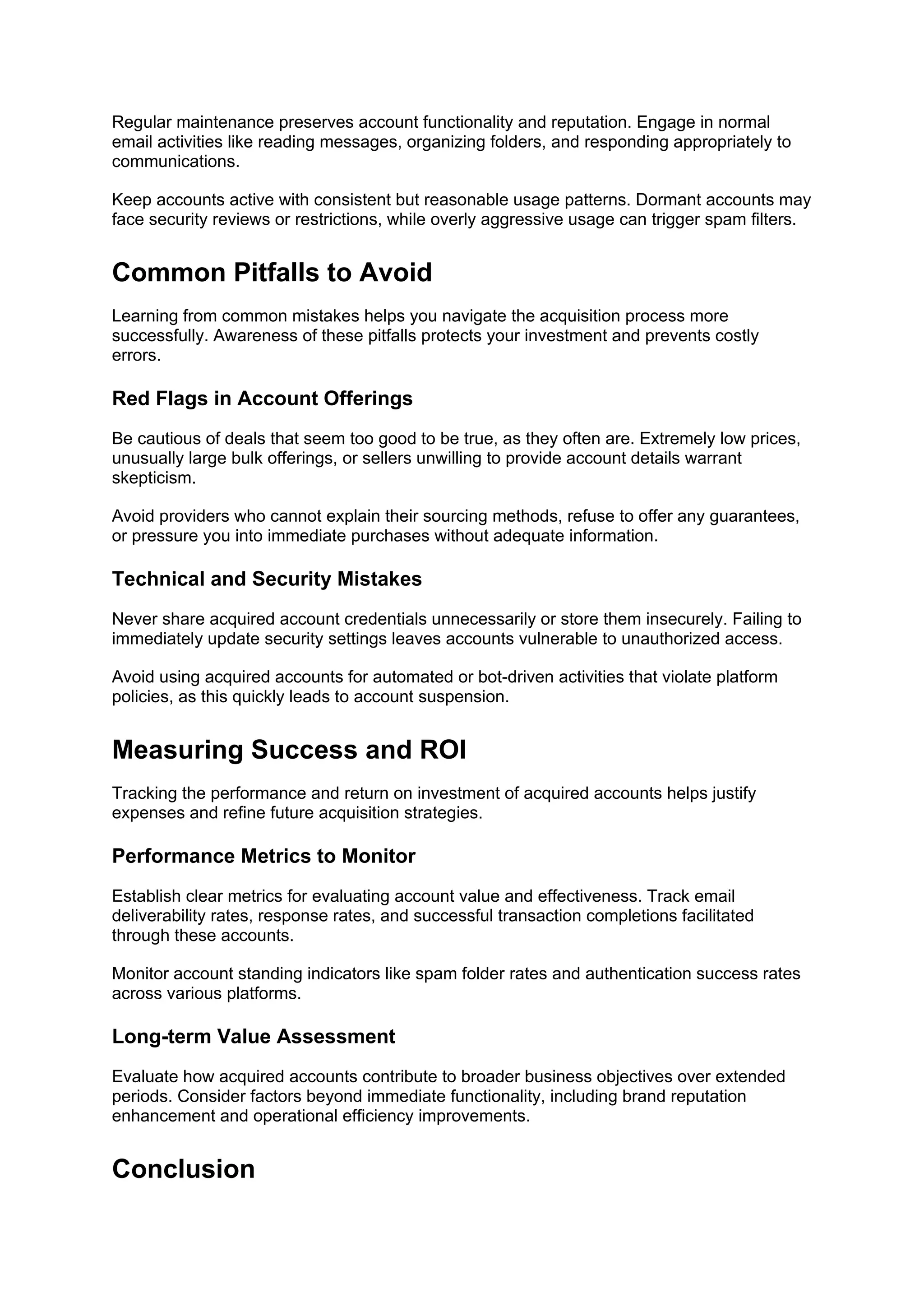Regular maintenance preserves account functionality and reputation. Engage in normal
email activities like reading messages, organizing folders, and responding appropriately to
communications.
Keep accounts active with consistent but reasonable usage patterns. Dormant accounts may
face security reviews or restrictions, while overly aggressive usage can trigger spam filters.
Common Pitfalls to Avoid
Learning from common mistakes helps you navigate the acquisition process more
successfully. Awareness of these pitfalls protects your investment and prevents costly
errors.
Red Flags in Account Offerings
Be cautious of deals that seem too good to be true, as they often are. Extremely low prices,
unusually large bulk offerings, or sellers unwilling to provide account details warrant
skepticism.
Avoid providers who cannot explain their sourcing methods, refuse to offer any guarantees,
or pressure you into immediate purchases without adequate information.
Technical and Security Mistakes
Never share acquired account credentials unnecessarily or store them insecurely. Failing to
immediately update security settings leaves accounts vulnerable to unauthorized access.
Avoid using acquired accounts for automated or bot-driven activities that violate platform
policies, as this quickly leads to account suspension.
Measuring Success and ROI
Tracking the performance and return on investment of acquired accounts helps justify
expenses and refine future acquisition strategies.
Performance Metrics to Monitor
Establish clear metrics for evaluating account value and effectiveness. Track email
deliverability rates, response rates, and successful transaction completions facilitated
through these accounts.
Monitor account standing indicators like spam folder rates and authentication success rates
across various platforms.
Long-term Value Assessment
Evaluate how acquired accounts contribute to broader business objectives over extended
periods. Consider factors beyond immediate functionality, including brand reputation
enhancement and operational efficiency improvements.
Conclusion
 