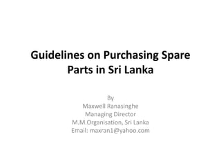 Guidelines on Purchasing Spare Parts in Sri Lanka By  Maxwell Ranasinghe Managing Director M.M.Organisation, Sri Lanka Email: maxran1@yahoo.com 