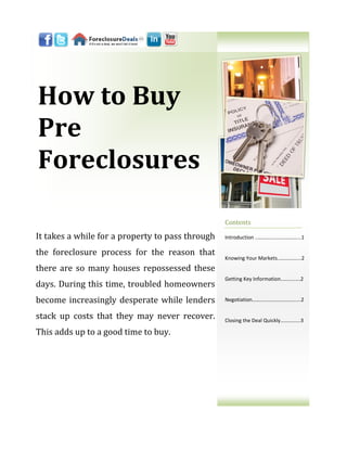 How to Buy
Pre
Foreclosures

                                                  Contents

It takes a while for a property to pass through   Introduction ..…………………………...1

the foreclosure process for the reason that
                                                  Knowing Your Markets..……….…...2
there are so many houses repossessed these
                                                  Getting Key Information..………….2
days. During this time, troubled homeowners
become increasingly desperate while lenders       Negotiation……………………………....2


stack up costs that they may never recover.       Closing the Deal Quickly………......3

This adds up to a good time to buy.
 