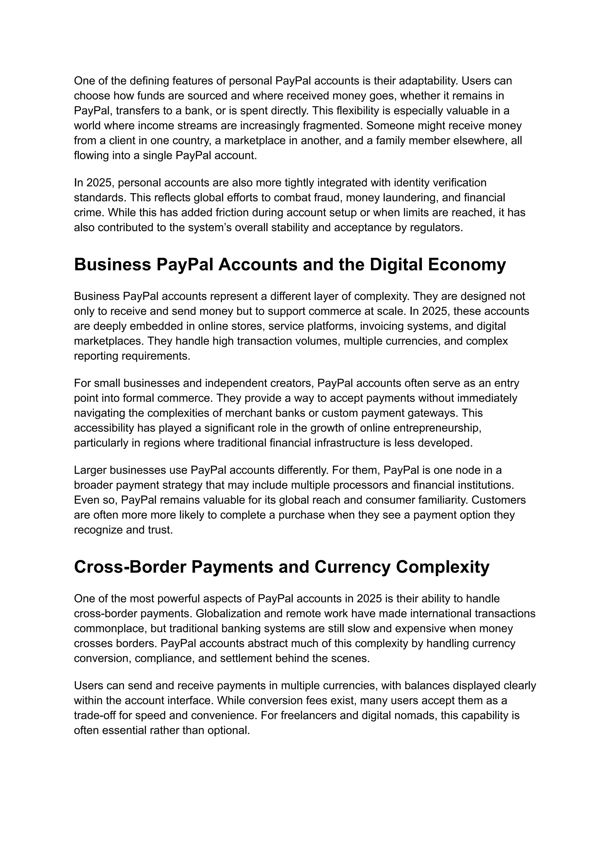 One of the defining features of personal PayPal accounts is their adaptability. Users can
choose how funds are sourced and where received money goes, whether it remains in
PayPal, transfers to a bank, or is spent directly. This flexibility is especially valuable in a
world where income streams are increasingly fragmented. Someone might receive money
from a client in one country, a marketplace in another, and a family member elsewhere, all
flowing into a single PayPal account.
In 2025, personal accounts are also more tightly integrated with identity verification
standards. This reflects global efforts to combat fraud, money laundering, and financial
crime. While this has added friction during account setup or when limits are reached, it has
also contributed to the system’s overall stability and acceptance by regulators.
Business PayPal Accounts and the Digital Economy
Business PayPal accounts represent a different layer of complexity. They are designed not
only to receive and send money but to support commerce at scale. In 2025, these accounts
are deeply embedded in online stores, service platforms, invoicing systems, and digital
marketplaces. They handle high transaction volumes, multiple currencies, and complex
reporting requirements.
For small businesses and independent creators, PayPal accounts often serve as an entry
point into formal commerce. They provide a way to accept payments without immediately
navigating the complexities of merchant banks or custom payment gateways. This
accessibility has played a significant role in the growth of online entrepreneurship,
particularly in regions where traditional financial infrastructure is less developed.
Larger businesses use PayPal accounts differently. For them, PayPal is one node in a
broader payment strategy that may include multiple processors and financial institutions.
Even so, PayPal remains valuable for its global reach and consumer familiarity. Customers
are often more more likely to complete a purchase when they see a payment option they
recognize and trust.
Cross-Border Payments and Currency Complexity
One of the most powerful aspects of PayPal accounts in 2025 is their ability to handle
cross-border payments. Globalization and remote work have made international transactions
commonplace, but traditional banking systems are still slow and expensive when money
crosses borders. PayPal accounts abstract much of this complexity by handling currency
conversion, compliance, and settlement behind the scenes.
Users can send and receive payments in multiple currencies, with balances displayed clearly
within the account interface. While conversion fees exist, many users accept them as a
trade-off for speed and convenience. For freelancers and digital nomads, this capability is
often essential rather than optional.
 