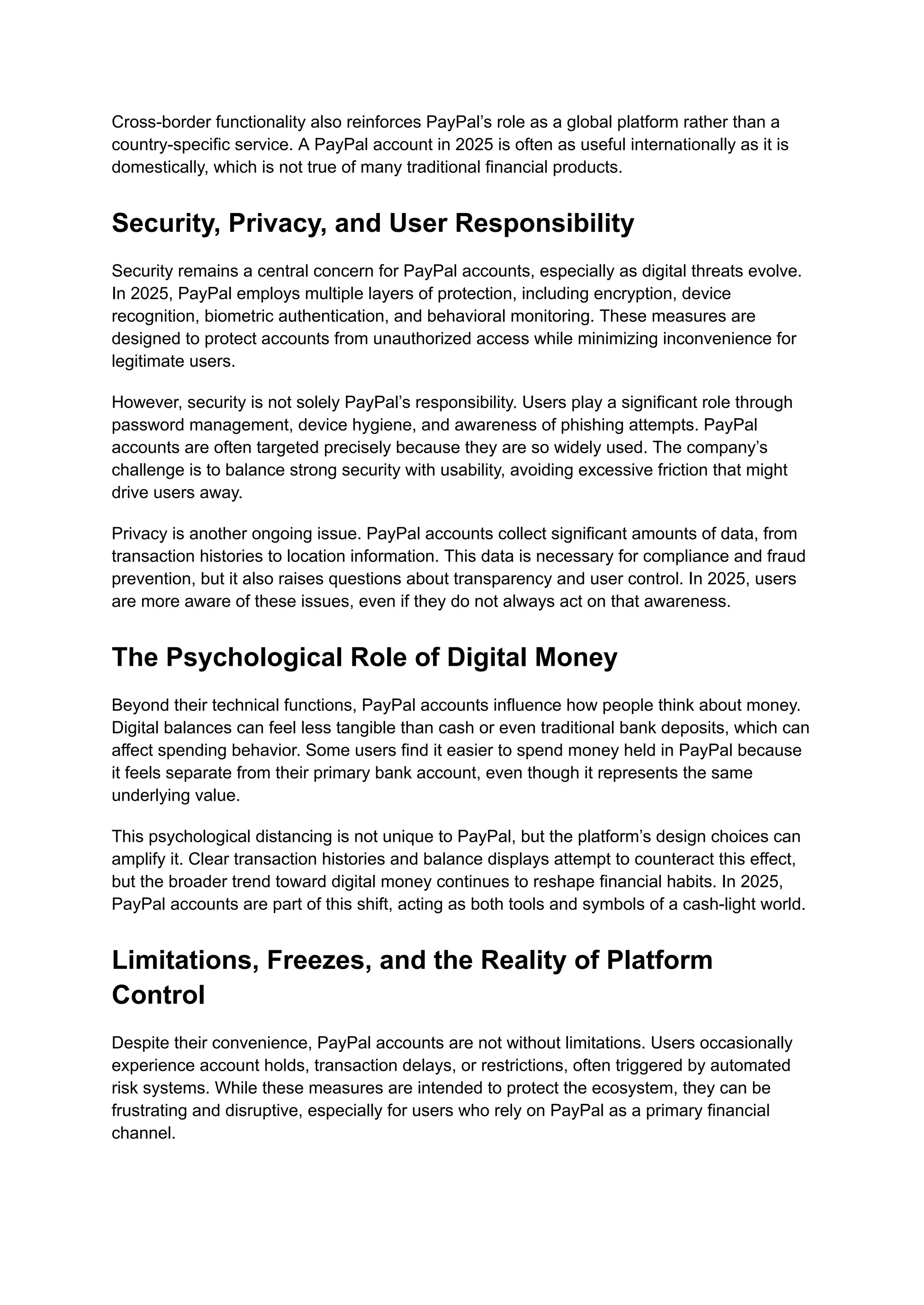 Cross-border functionality also reinforces PayPal’s role as a global platform rather than a
country-specific service. A PayPal account in 2025 is often as useful internationally as it is
domestically, which is not true of many traditional financial products.
Security, Privacy, and User Responsibility
Security remains a central concern for PayPal accounts, especially as digital threats evolve.
In 2025, PayPal employs multiple layers of protection, including encryption, device
recognition, biometric authentication, and behavioral monitoring. These measures are
designed to protect accounts from unauthorized access while minimizing inconvenience for
legitimate users.
However, security is not solely PayPal’s responsibility. Users play a significant role through
password management, device hygiene, and awareness of phishing attempts. PayPal
accounts are often targeted precisely because they are so widely used. The company’s
challenge is to balance strong security with usability, avoiding excessive friction that might
drive users away.
Privacy is another ongoing issue. PayPal accounts collect significant amounts of data, from
transaction histories to location information. This data is necessary for compliance and fraud
prevention, but it also raises questions about transparency and user control. In 2025, users
are more aware of these issues, even if they do not always act on that awareness.
The Psychological Role of Digital Money
Beyond their technical functions, PayPal accounts influence how people think about money.
Digital balances can feel less tangible than cash or even traditional bank deposits, which can
affect spending behavior. Some users find it easier to spend money held in PayPal because
it feels separate from their primary bank account, even though it represents the same
underlying value.
This psychological distancing is not unique to PayPal, but the platform’s design choices can
amplify it. Clear transaction histories and balance displays attempt to counteract this effect,
but the broader trend toward digital money continues to reshape financial habits. In 2025,
PayPal accounts are part of this shift, acting as both tools and symbols of a cash-light world.
Limitations, Freezes, and the Reality of Platform
Control
Despite their convenience, PayPal accounts are not without limitations. Users occasionally
experience account holds, transaction delays, or restrictions, often triggered by automated
risk systems. While these measures are intended to protect the ecosystem, they can be
frustrating and disruptive, especially for users who rely on PayPal as a primary financial
channel.
 