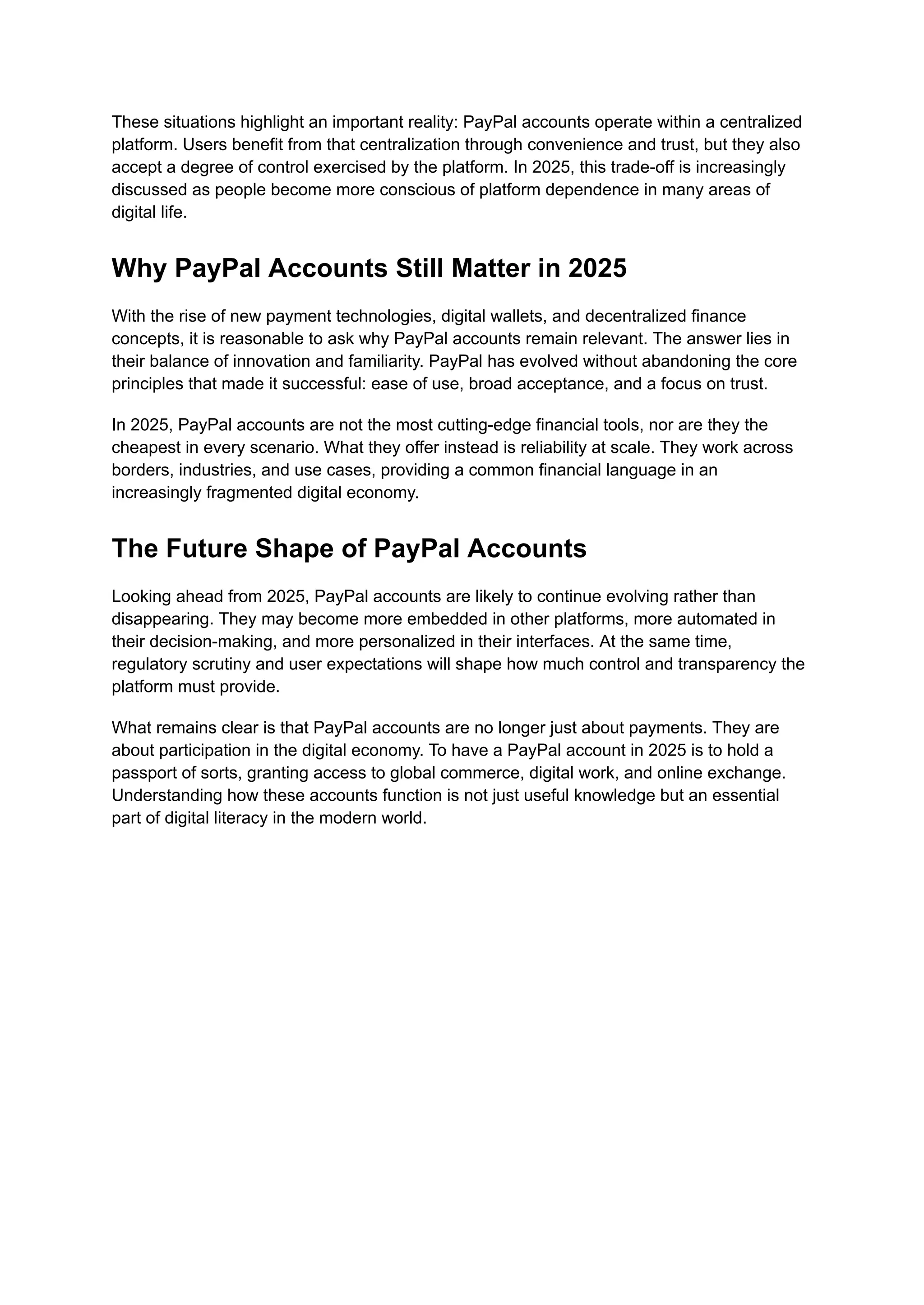 These situations highlight an important reality: PayPal accounts operate within a centralized
platform. Users benefit from that centralization through convenience and trust, but they also
accept a degree of control exercised by the platform. In 2025, this trade-off is increasingly
discussed as people become more conscious of platform dependence in many areas of
digital life.
Why PayPal Accounts Still Matter in 2025
With the rise of new payment technologies, digital wallets, and decentralized finance
concepts, it is reasonable to ask why PayPal accounts remain relevant. The answer lies in
their balance of innovation and familiarity. PayPal has evolved without abandoning the core
principles that made it successful: ease of use, broad acceptance, and a focus on trust.
In 2025, PayPal accounts are not the most cutting-edge financial tools, nor are they the
cheapest in every scenario. What they offer instead is reliability at scale. They work across
borders, industries, and use cases, providing a common financial language in an
increasingly fragmented digital economy.
The Future Shape of PayPal Accounts
Looking ahead from 2025, PayPal accounts are likely to continue evolving rather than
disappearing. They may become more embedded in other platforms, more automated in
their decision-making, and more personalized in their interfaces. At the same time,
regulatory scrutiny and user expectations will shape how much control and transparency the
platform must provide.
What remains clear is that PayPal accounts are no longer just about payments. They are
about participation in the digital economy. To have a PayPal account in 2025 is to hold a
passport of sorts, granting access to global commerce, digital work, and online exchange.
Understanding how these accounts function is not just useful knowledge but an essential
part of digital literacy in the modern world.
 