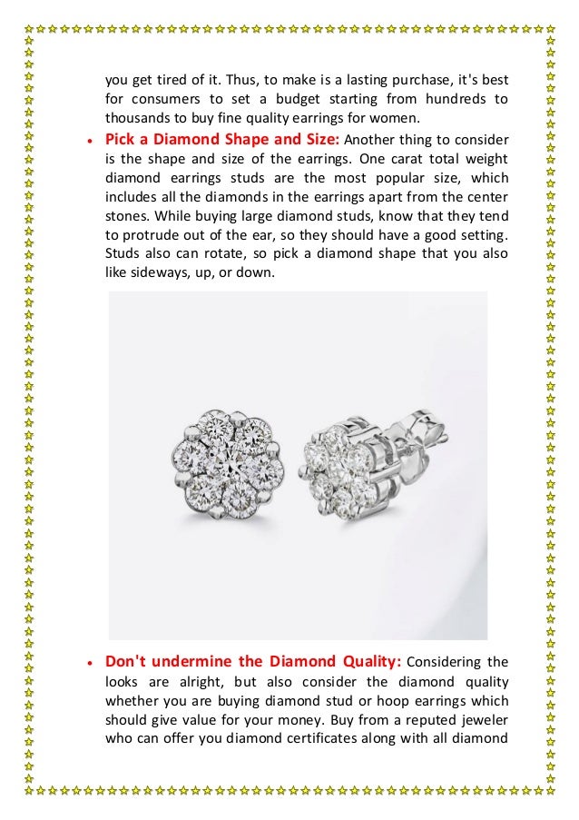 you get tired of it. Thus, to make is a lasting purchase, it's best
for consumers to set a budget starting from hundreds to
thousands to buy fine quality earrings for women.
 Pick a Diamond Shape and Size: Another thing to consider
is the shape and size of the earrings. One carat total weight
diamond earrings studs are the most popular size, which
includes all the diamonds in the earrings apart from the center
stones. While buying large diamond studs, know that they tend
to protrude out of the ear, so they should have a good setting.
Studs also can rotate, so pick a diamond shape that you also
like sideways, up, or down.
 Don't undermine the Diamond Quality: Considering the
looks are alright, but also consider the diamond quality
whether you are buying diamond stud or hoop earrings which
should give value for your money. Buy from a reputed jeweler
who can offer you diamond certificates along with all diamond
 