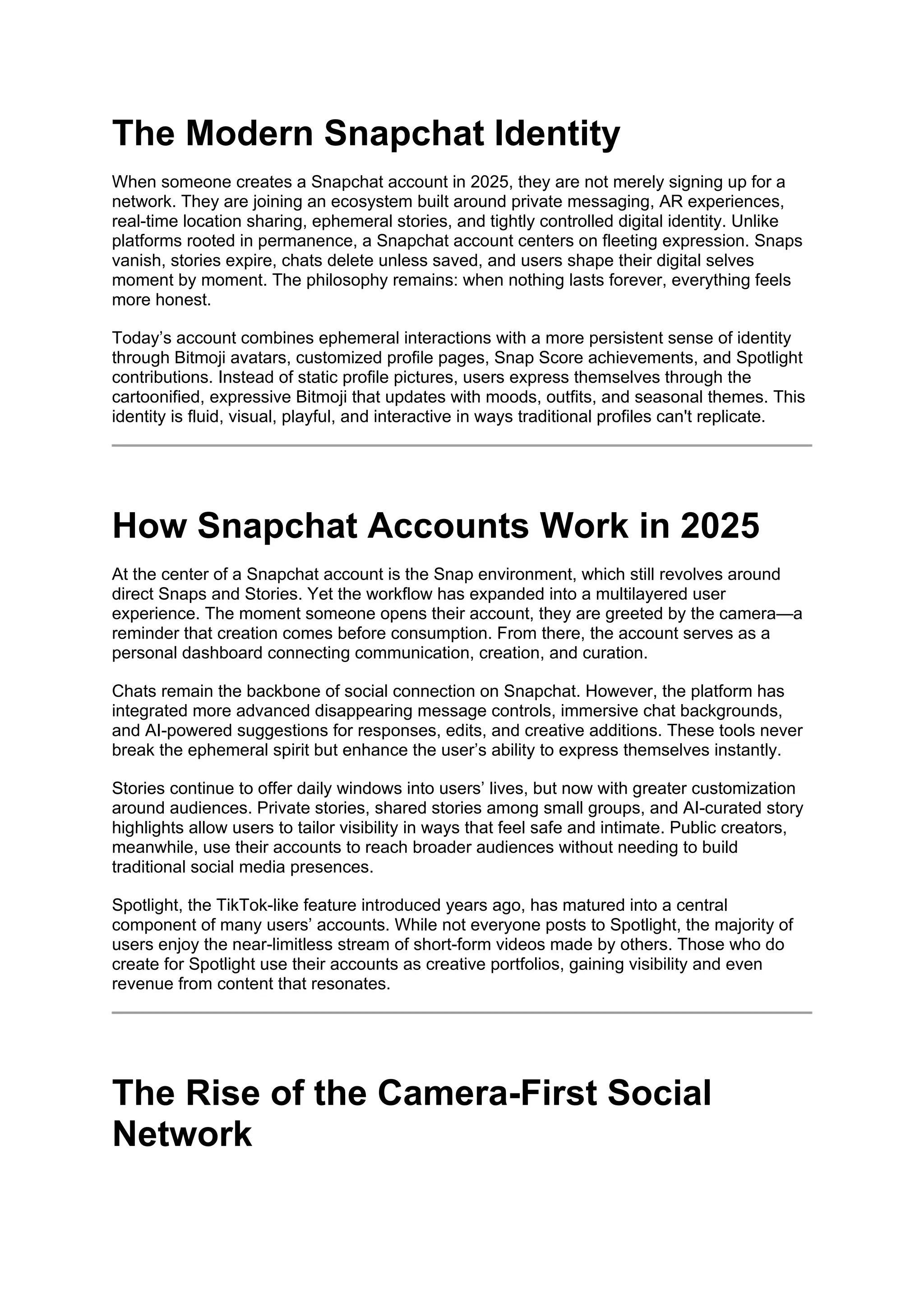 The Modern Snapchat Identity
When someone creates a Snapchat account in 2025, they are not merely signing up for a
network. They are joining an ecosystem built around private messaging, AR experiences,
real-time location sharing, ephemeral stories, and tightly controlled digital identity. Unlike
platforms rooted in permanence, a Snapchat account centers on fleeting expression. Snaps
vanish, stories expire, chats delete unless saved, and users shape their digital selves
moment by moment. The philosophy remains: when nothing lasts forever, everything feels
more honest.
Today’s account combines ephemeral interactions with a more persistent sense of identity
through Bitmoji avatars, customized profile pages, Snap Score achievements, and Spotlight
contributions. Instead of static profile pictures, users express themselves through the
cartoonified, expressive Bitmoji that updates with moods, outfits, and seasonal themes. This
identity is fluid, visual, playful, and interactive in ways traditional profiles can't replicate.
How Snapchat Accounts Work in 2025
At the center of a Snapchat account is the Snap environment, which still revolves around
direct Snaps and Stories. Yet the workflow has expanded into a multilayered user
experience. The moment someone opens their account, they are greeted by the camera—a
reminder that creation comes before consumption. From there, the account serves as a
personal dashboard connecting communication, creation, and curation.
Chats remain the backbone of social connection on Snapchat. However, the platform has
integrated more advanced disappearing message controls, immersive chat backgrounds,
and AI-powered suggestions for responses, edits, and creative additions. These tools never
break the ephemeral spirit but enhance the user’s ability to express themselves instantly.
Stories continue to offer daily windows into users’ lives, but now with greater customization
around audiences. Private stories, shared stories among small groups, and AI-curated story
highlights allow users to tailor visibility in ways that feel safe and intimate. Public creators,
meanwhile, use their accounts to reach broader audiences without needing to build
traditional social media presences.
Spotlight, the TikTok-like feature introduced years ago, has matured into a central
component of many users’ accounts. While not everyone posts to Spotlight, the majority of
users enjoy the near-limitless stream of short-form videos made by others. Those who do
create for Spotlight use their accounts as creative portfolios, gaining visibility and even
revenue from content that resonates.
The Rise of the Camera-First Social
Network
 