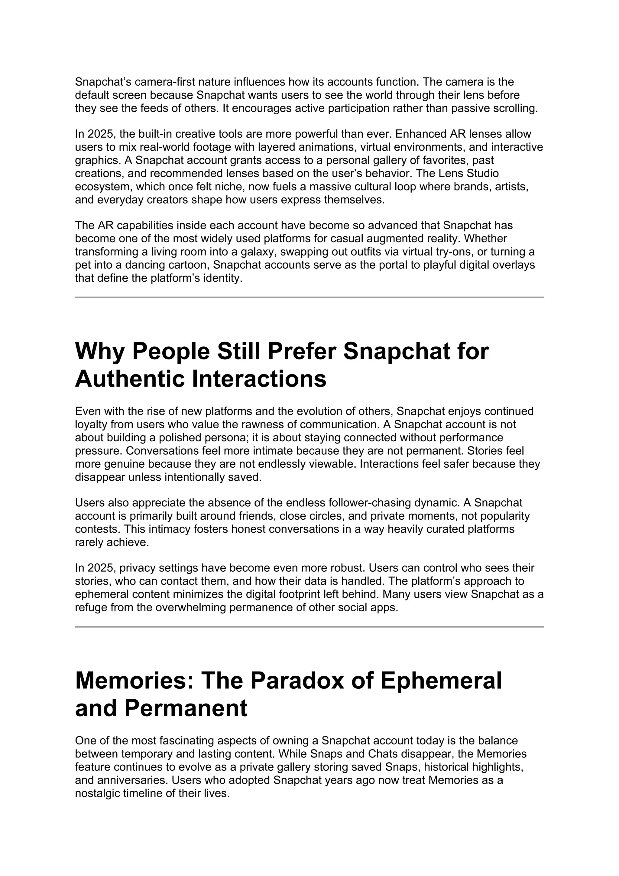 Snapchat’s camera-first nature influences how its accounts function. The camera is the
default screen because Snapchat wants users to see the world through their lens before
they see the feeds of others. It encourages active participation rather than passive scrolling.
In 2025, the built-in creative tools are more powerful than ever. Enhanced AR lenses allow
users to mix real-world footage with layered animations, virtual environments, and interactive
graphics. A Snapchat account grants access to a personal gallery of favorites, past
creations, and recommended lenses based on the user’s behavior. The Lens Studio
ecosystem, which once felt niche, now fuels a massive cultural loop where brands, artists,
and everyday creators shape how users express themselves.
The AR capabilities inside each account have become so advanced that Snapchat has
become one of the most widely used platforms for casual augmented reality. Whether
transforming a living room into a galaxy, swapping out outfits via virtual try-ons, or turning a
pet into a dancing cartoon, Snapchat accounts serve as the portal to playful digital overlays
that define the platform’s identity.
Why People Still Prefer Snapchat for
Authentic Interactions
Even with the rise of new platforms and the evolution of others, Snapchat enjoys continued
loyalty from users who value the rawness of communication. A Snapchat account is not
about building a polished persona; it is about staying connected without performance
pressure. Conversations feel more intimate because they are not permanent. Stories feel
more genuine because they are not endlessly viewable. Interactions feel safer because they
disappear unless intentionally saved.
Users also appreciate the absence of the endless follower-chasing dynamic. A Snapchat
account is primarily built around friends, close circles, and private moments, not popularity
contests. This intimacy fosters honest conversations in a way heavily curated platforms
rarely achieve.
In 2025, privacy settings have become even more robust. Users can control who sees their
stories, who can contact them, and how their data is handled. The platform’s approach to
ephemeral content minimizes the digital footprint left behind. Many users view Snapchat as a
refuge from the overwhelming permanence of other social apps.
Memories: The Paradox of Ephemeral
and Permanent
One of the most fascinating aspects of owning a Snapchat account today is the balance
between temporary and lasting content. While Snaps and Chats disappear, the Memories
feature continues to evolve as a private gallery storing saved Snaps, historical highlights,
and anniversaries. Users who adopted Snapchat years ago now treat Memories as a
nostalgic timeline of their lives.
 