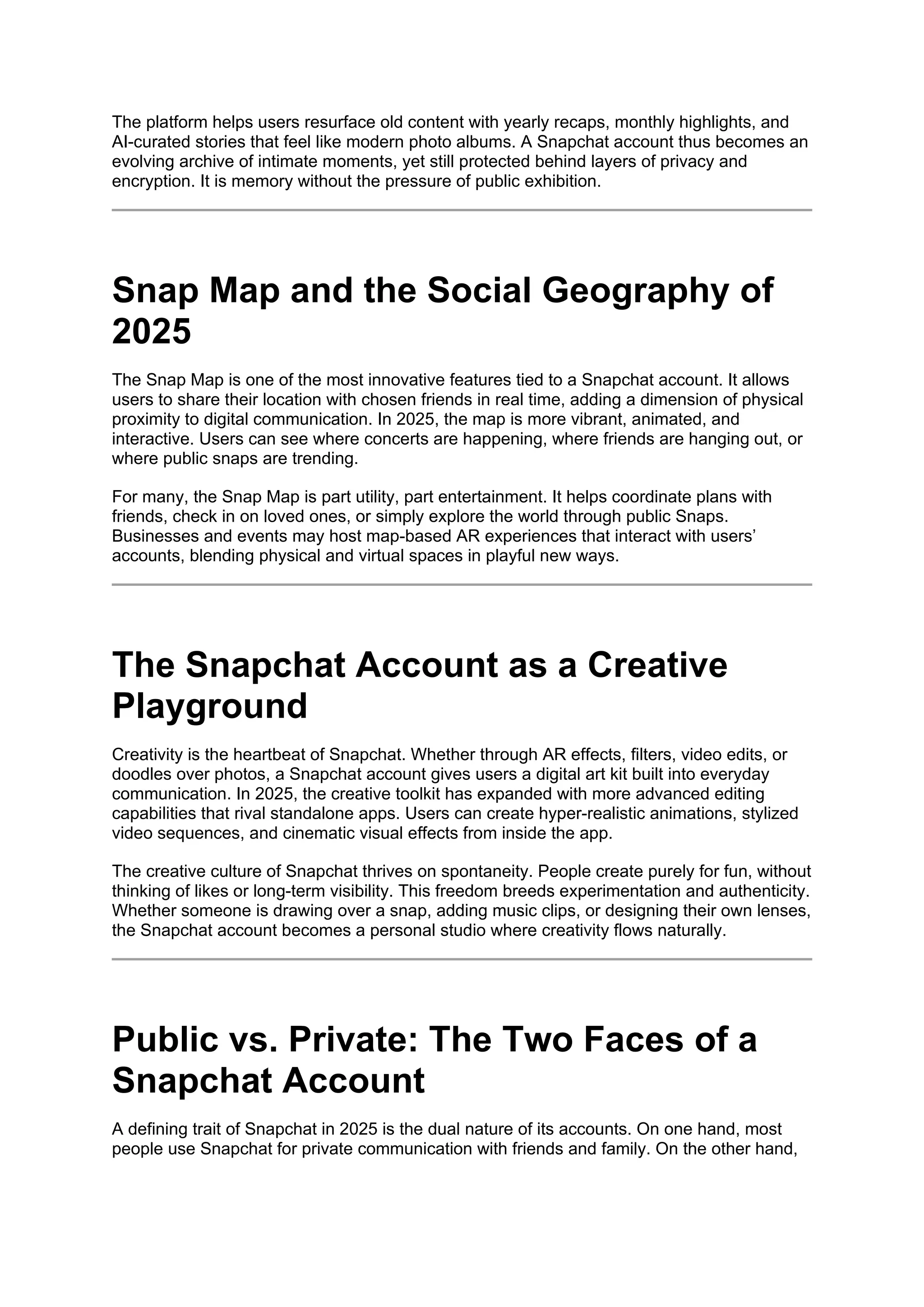 The platform helps users resurface old content with yearly recaps, monthly highlights, and
AI-curated stories that feel like modern photo albums. A Snapchat account thus becomes an
evolving archive of intimate moments, yet still protected behind layers of privacy and
encryption. It is memory without the pressure of public exhibition.
Snap Map and the Social Geography of
2025
The Snap Map is one of the most innovative features tied to a Snapchat account. It allows
users to share their location with chosen friends in real time, adding a dimension of physical
proximity to digital communication. In 2025, the map is more vibrant, animated, and
interactive. Users can see where concerts are happening, where friends are hanging out, or
where public snaps are trending.
For many, the Snap Map is part utility, part entertainment. It helps coordinate plans with
friends, check in on loved ones, or simply explore the world through public Snaps.
Businesses and events may host map-based AR experiences that interact with users’
accounts, blending physical and virtual spaces in playful new ways.
The Snapchat Account as a Creative
Playground
Creativity is the heartbeat of Snapchat. Whether through AR effects, filters, video edits, or
doodles over photos, a Snapchat account gives users a digital art kit built into everyday
communication. In 2025, the creative toolkit has expanded with more advanced editing
capabilities that rival standalone apps. Users can create hyper-realistic animations, stylized
video sequences, and cinematic visual effects from inside the app.
The creative culture of Snapchat thrives on spontaneity. People create purely for fun, without
thinking of likes or long-term visibility. This freedom breeds experimentation and authenticity.
Whether someone is drawing over a snap, adding music clips, or designing their own lenses,
the Snapchat account becomes a personal studio where creativity flows naturally.
Public vs. Private: The Two Faces of a
Snapchat Account
A defining trait of Snapchat in 2025 is the dual nature of its accounts. On one hand, most
people use Snapchat for private communication with friends and family. On the other hand,
 