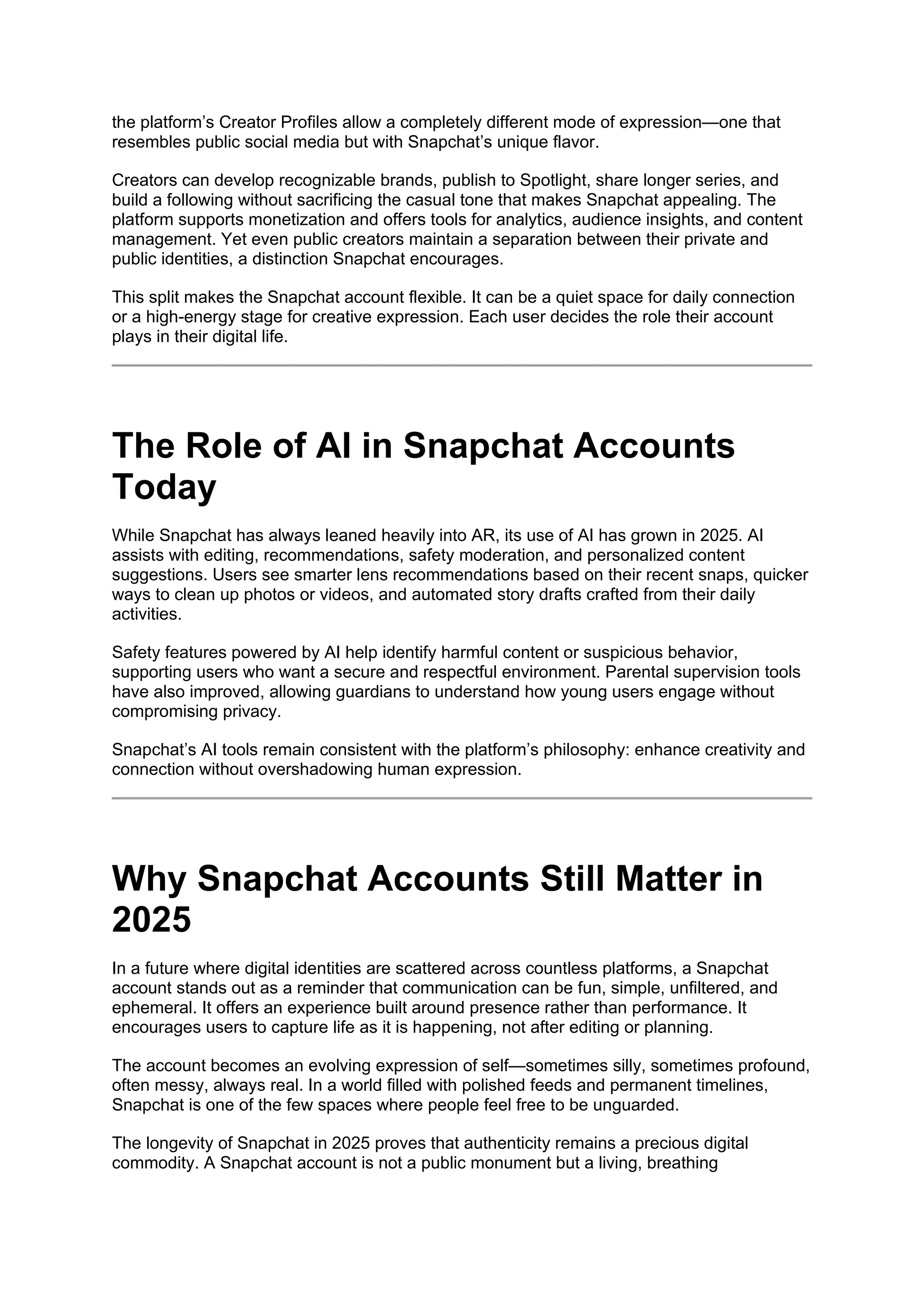 the platform’s Creator Profiles allow a completely different mode of expression—one that
resembles public social media but with Snapchat’s unique flavor.
Creators can develop recognizable brands, publish to Spotlight, share longer series, and
build a following without sacrificing the casual tone that makes Snapchat appealing. The
platform supports monetization and offers tools for analytics, audience insights, and content
management. Yet even public creators maintain a separation between their private and
public identities, a distinction Snapchat encourages.
This split makes the Snapchat account flexible. It can be a quiet space for daily connection
or a high-energy stage for creative expression. Each user decides the role their account
plays in their digital life.
The Role of AI in Snapchat Accounts
Today
While Snapchat has always leaned heavily into AR, its use of AI has grown in 2025. AI
assists with editing, recommendations, safety moderation, and personalized content
suggestions. Users see smarter lens recommendations based on their recent snaps, quicker
ways to clean up photos or videos, and automated story drafts crafted from their daily
activities.
Safety features powered by AI help identify harmful content or suspicious behavior,
supporting users who want a secure and respectful environment. Parental supervision tools
have also improved, allowing guardians to understand how young users engage without
compromising privacy.
Snapchat’s AI tools remain consistent with the platform’s philosophy: enhance creativity and
connection without overshadowing human expression.
Why Snapchat Accounts Still Matter in
2025
In a future where digital identities are scattered across countless platforms, a Snapchat
account stands out as a reminder that communication can be fun, simple, unfiltered, and
ephemeral. It offers an experience built around presence rather than performance. It
encourages users to capture life as it is happening, not after editing or planning.
The account becomes an evolving expression of self—sometimes silly, sometimes profound,
often messy, always real. In a world filled with polished feeds and permanent timelines,
Snapchat is one of the few spaces where people feel free to be unguarded.
The longevity of Snapchat in 2025 proves that authenticity remains a precious digital
commodity. A Snapchat account is not a public monument but a living, breathing
 