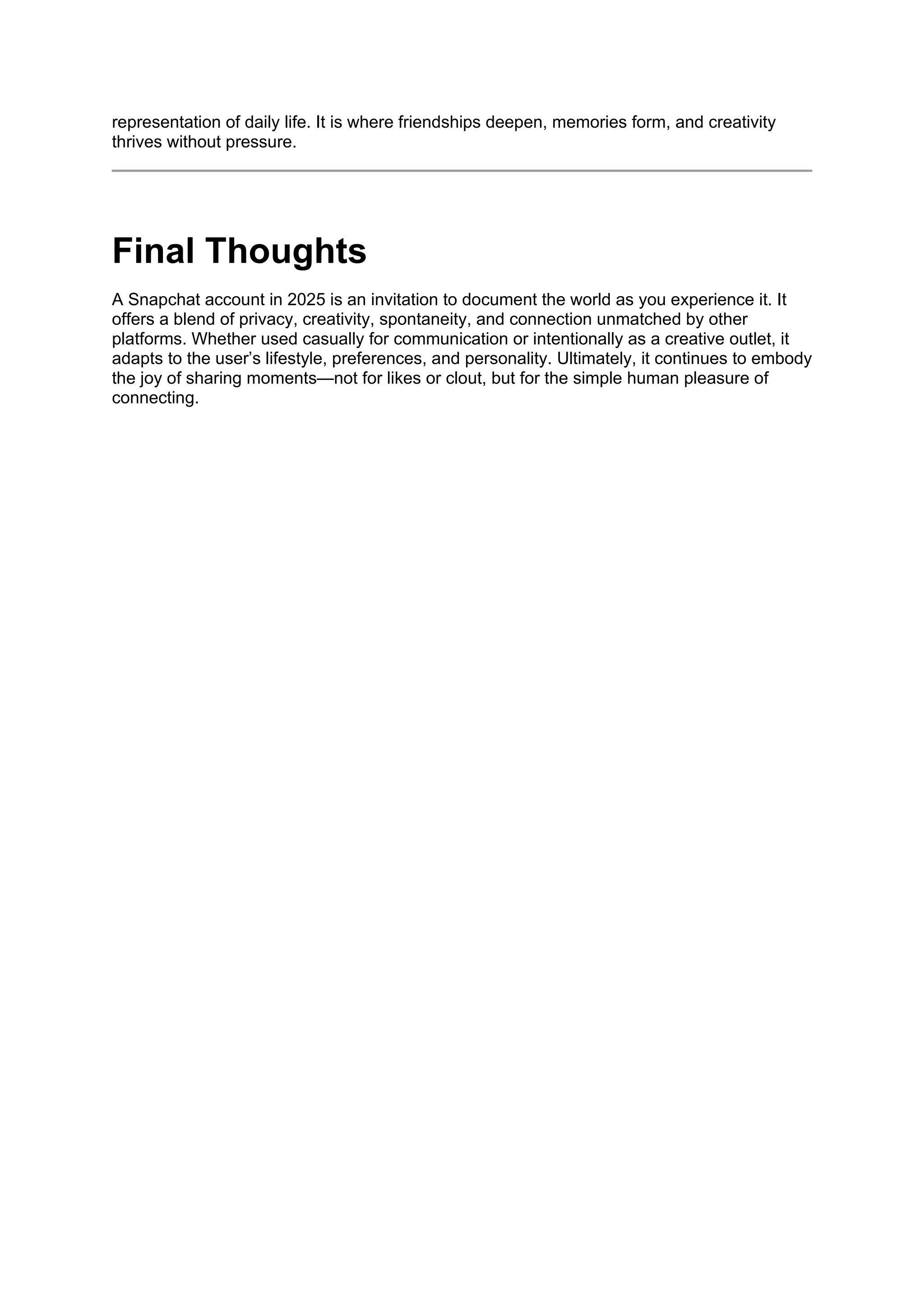 representation of daily life. It is where friendships deepen, memories form, and creativity
thrives without pressure.
Final Thoughts
A Snapchat account in 2025 is an invitation to document the world as you experience it. It
offers a blend of privacy, creativity, spontaneity, and connection unmatched by other
platforms. Whether used casually for communication or intentionally as a creative outlet, it
adapts to the user’s lifestyle, preferences, and personality. Ultimately, it continues to embody
the joy of sharing moments—not for likes or clout, but for the simple human pleasure of
connecting.
 