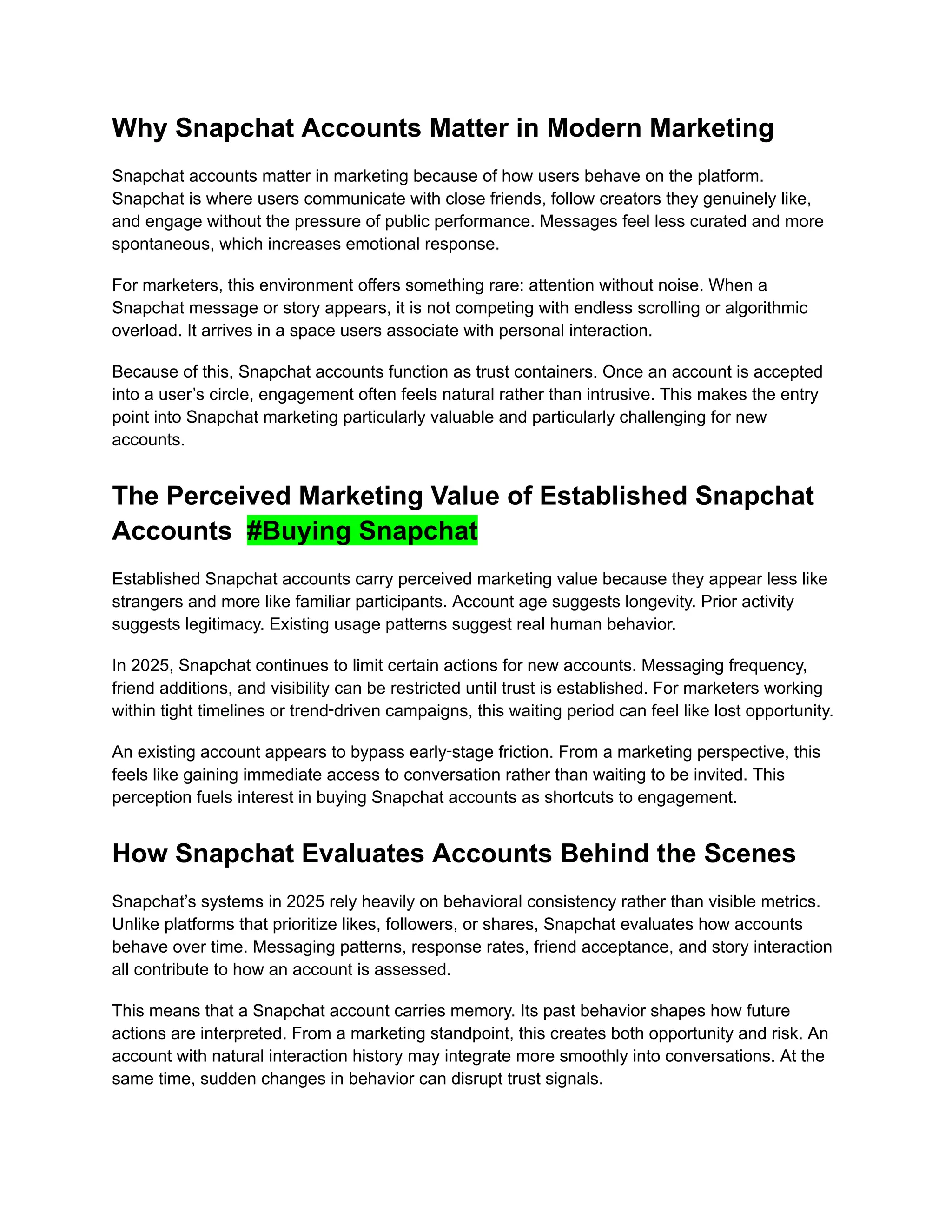Why Snapchat Accounts Matter in Modern Marketing
Snapchat accounts matter in marketing because of how users behave on the platform.
Snapchat is where users communicate with close friends, follow creators they genuinely like,
and engage without the pressure of public performance. Messages feel less curated and more
spontaneous, which increases emotional response.
For marketers, this environment offers something rare: attention without noise. When a
Snapchat message or story appears, it is not competing with endless scrolling or algorithmic
overload. It arrives in a space users associate with personal interaction.
Because of this, Snapchat accounts function as trust containers. Once an account is accepted
into a user’s circle, engagement often feels natural rather than intrusive. This makes the entry
point into Snapchat marketing particularly valuable and particularly challenging for new
accounts.
The Perceived Marketing Value of Established Snapchat
Accounts #Buying Snapchat
Established Snapchat accounts carry perceived marketing value because they appear less like
strangers and more like familiar participants. Account age suggests longevity. Prior activity
suggests legitimacy. Existing usage patterns suggest real human behavior.
In 2025, Snapchat continues to limit certain actions for new accounts. Messaging frequency,
friend additions, and visibility can be restricted until trust is established. For marketers working
within tight timelines or trend‑driven campaigns, this waiting period can feel like lost opportunity.
An existing account appears to bypass early‑stage friction. From a marketing perspective, this
feels like gaining immediate access to conversation rather than waiting to be invited. This
perception fuels interest in buying Snapchat accounts as shortcuts to engagement.
How Snapchat Evaluates Accounts Behind the Scenes
Snapchat’s systems in 2025 rely heavily on behavioral consistency rather than visible metrics.
Unlike platforms that prioritize likes, followers, or shares, Snapchat evaluates how accounts
behave over time. Messaging patterns, response rates, friend acceptance, and story interaction
all contribute to how an account is assessed.
This means that a Snapchat account carries memory. Its past behavior shapes how future
actions are interpreted. From a marketing standpoint, this creates both opportunity and risk. An
account with natural interaction history may integrate more smoothly into conversations. At the
same time, sudden changes in behavior can disrupt trust signals.
 