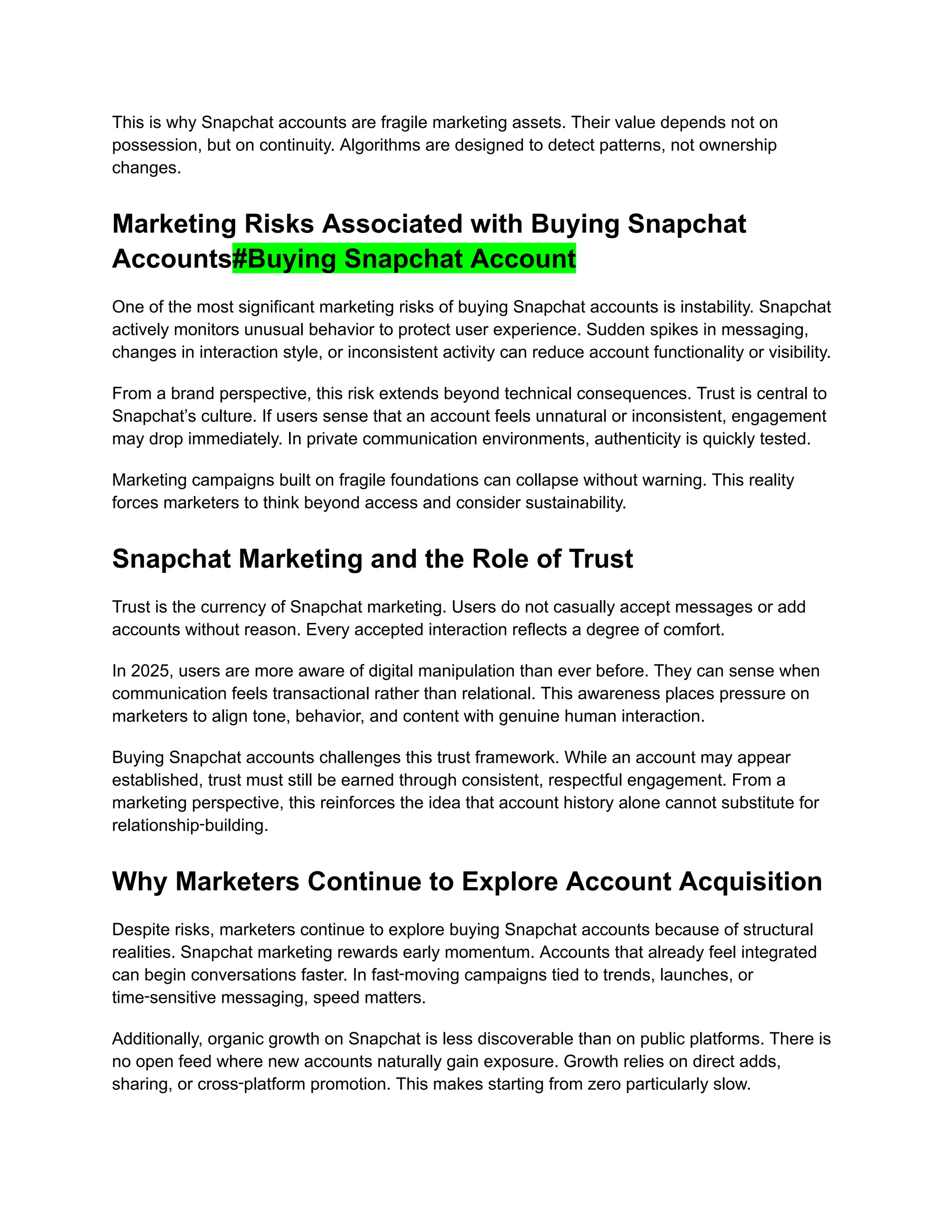 This is why Snapchat accounts are fragile marketing assets. Their value depends not on
possession, but on continuity. Algorithms are designed to detect patterns, not ownership
changes.
Marketing Risks Associated with Buying Snapchat
Accounts#Buying Snapchat Account
One of the most significant marketing risks of buying Snapchat accounts is instability. Snapchat
actively monitors unusual behavior to protect user experience. Sudden spikes in messaging,
changes in interaction style, or inconsistent activity can reduce account functionality or visibility.
From a brand perspective, this risk extends beyond technical consequences. Trust is central to
Snapchat’s culture. If users sense that an account feels unnatural or inconsistent, engagement
may drop immediately. In private communication environments, authenticity is quickly tested.
Marketing campaigns built on fragile foundations can collapse without warning. This reality
forces marketers to think beyond access and consider sustainability.
Snapchat Marketing and the Role of Trust
Trust is the currency of Snapchat marketing. Users do not casually accept messages or add
accounts without reason. Every accepted interaction reflects a degree of comfort.
In 2025, users are more aware of digital manipulation than ever before. They can sense when
communication feels transactional rather than relational. This awareness places pressure on
marketers to align tone, behavior, and content with genuine human interaction.
Buying Snapchat accounts challenges this trust framework. While an account may appear
established, trust must still be earned through consistent, respectful engagement. From a
marketing perspective, this reinforces the idea that account history alone cannot substitute for
relationship‑building.
Why Marketers Continue to Explore Account Acquisition
Despite risks, marketers continue to explore buying Snapchat accounts because of structural
realities. Snapchat marketing rewards early momentum. Accounts that already feel integrated
can begin conversations faster. In fast‑moving campaigns tied to trends, launches, or
time‑sensitive messaging, speed matters.
Additionally, organic growth on Snapchat is less discoverable than on public platforms. There is
no open feed where new accounts naturally gain exposure. Growth relies on direct adds,
sharing, or cross‑platform promotion. This makes starting from zero particularly slow.
 
