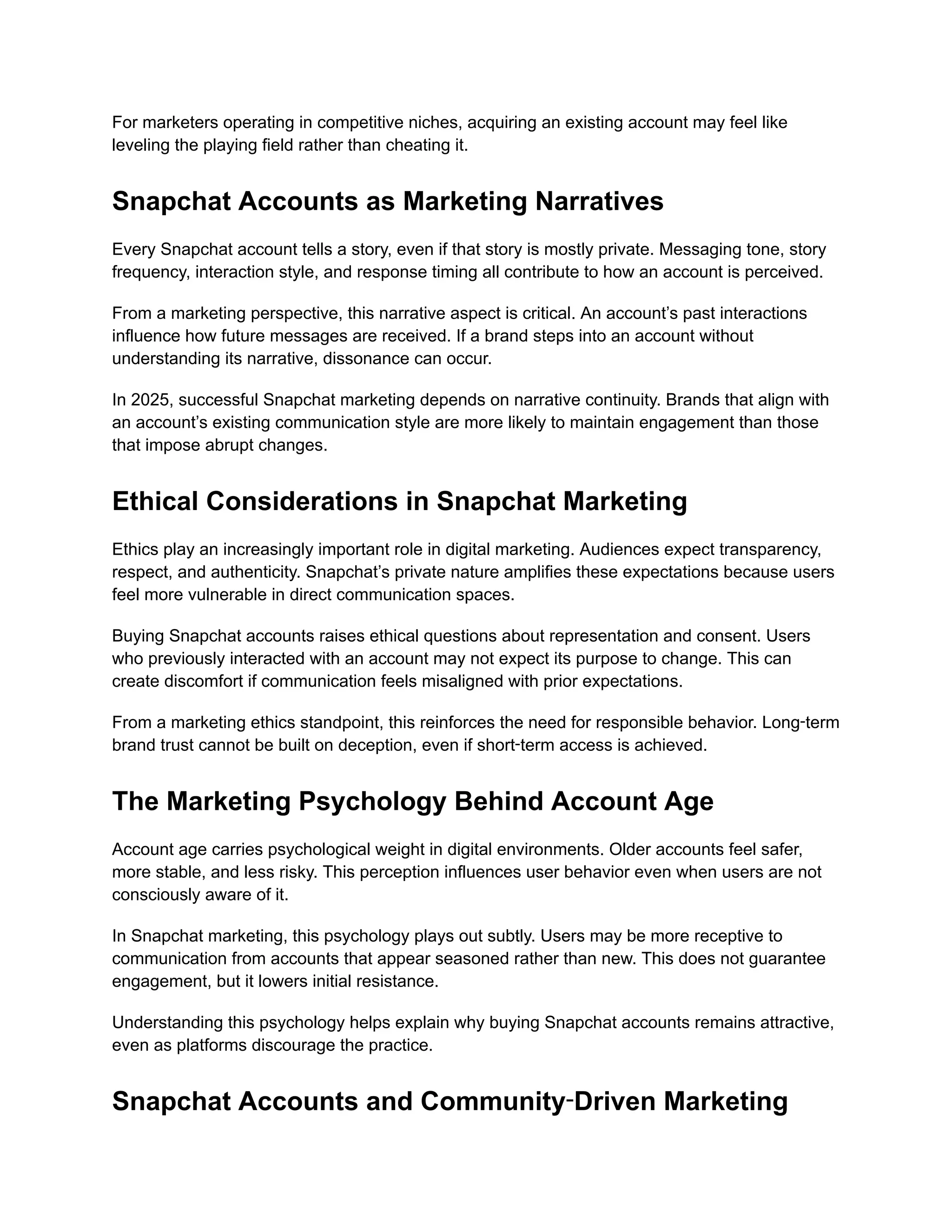For marketers operating in competitive niches, acquiring an existing account may feel like
leveling the playing field rather than cheating it.
Snapchat Accounts as Marketing Narratives
Every Snapchat account tells a story, even if that story is mostly private. Messaging tone, story
frequency, interaction style, and response timing all contribute to how an account is perceived.
From a marketing perspective, this narrative aspect is critical. An account’s past interactions
influence how future messages are received. If a brand steps into an account without
understanding its narrative, dissonance can occur.
In 2025, successful Snapchat marketing depends on narrative continuity. Brands that align with
an account’s existing communication style are more likely to maintain engagement than those
that impose abrupt changes.
Ethical Considerations in Snapchat Marketing
Ethics play an increasingly important role in digital marketing. Audiences expect transparency,
respect, and authenticity. Snapchat’s private nature amplifies these expectations because users
feel more vulnerable in direct communication spaces.
Buying Snapchat accounts raises ethical questions about representation and consent. Users
who previously interacted with an account may not expect its purpose to change. This can
create discomfort if communication feels misaligned with prior expectations.
From a marketing ethics standpoint, this reinforces the need for responsible behavior. Long‑term
brand trust cannot be built on deception, even if short‑term access is achieved.
The Marketing Psychology Behind Account Age
Account age carries psychological weight in digital environments. Older accounts feel safer,
more stable, and less risky. This perception influences user behavior even when users are not
consciously aware of it.
In Snapchat marketing, this psychology plays out subtly. Users may be more receptive to
communication from accounts that appear seasoned rather than new. This does not guarantee
engagement, but it lowers initial resistance.
Understanding this psychology helps explain why buying Snapchat accounts remains attractive,
even as platforms discourage the practice.
Snapchat Accounts and Community‑Driven Marketing
 