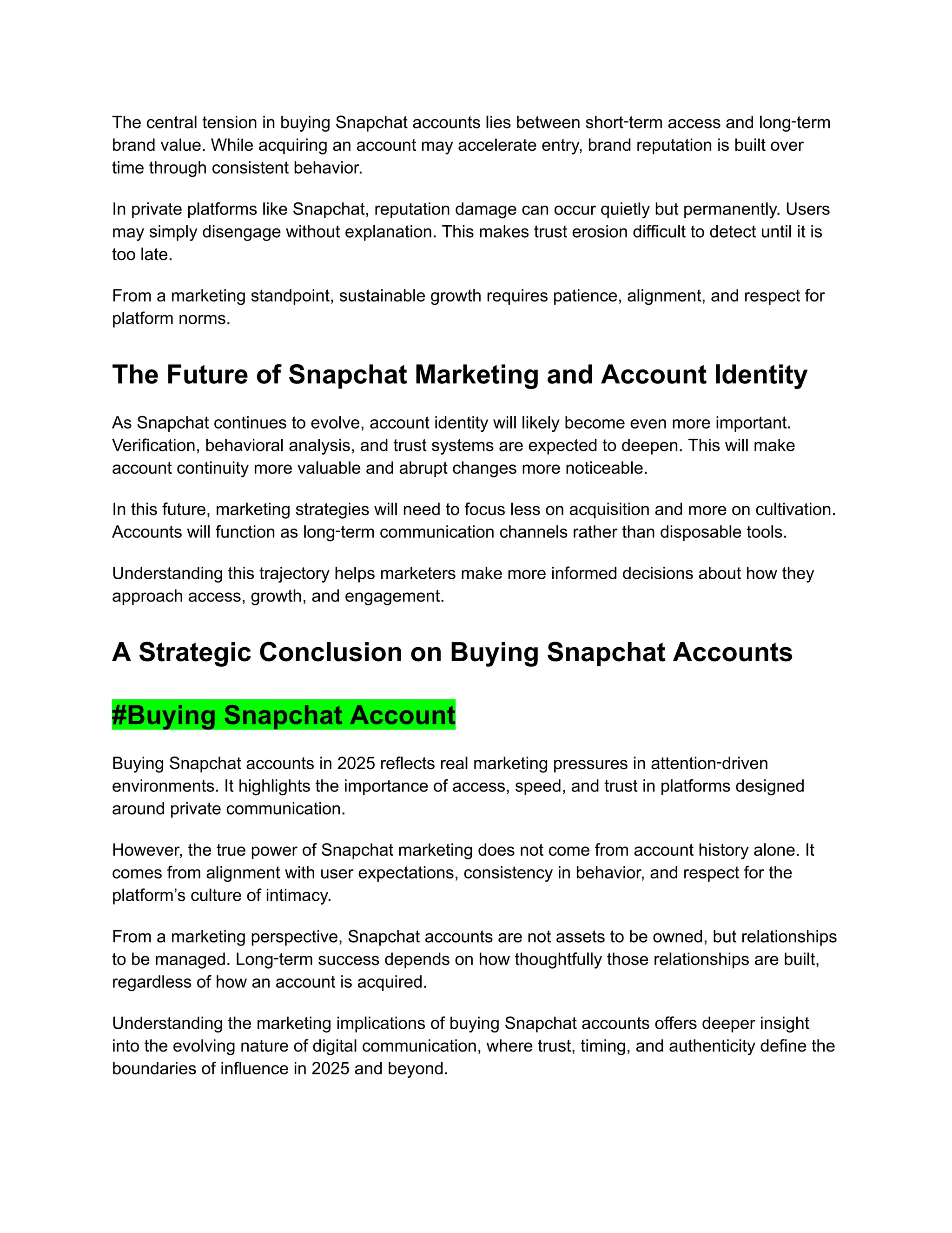 The central tension in buying Snapchat accounts lies between short‑term access and long‑term
brand value. While acquiring an account may accelerate entry, brand reputation is built over
time through consistent behavior.
In private platforms like Snapchat, reputation damage can occur quietly but permanently. Users
may simply disengage without explanation. This makes trust erosion difficult to detect until it is
too late.
From a marketing standpoint, sustainable growth requires patience, alignment, and respect for
platform norms.
The Future of Snapchat Marketing and Account Identity
As Snapchat continues to evolve, account identity will likely become even more important.
Verification, behavioral analysis, and trust systems are expected to deepen. This will make
account continuity more valuable and abrupt changes more noticeable.
In this future, marketing strategies will need to focus less on acquisition and more on cultivation.
Accounts will function as long‑term communication channels rather than disposable tools.
Understanding this trajectory helps marketers make more informed decisions about how they
approach access, growth, and engagement.
A Strategic Conclusion on Buying Snapchat Accounts
#Buying Snapchat Account
Buying Snapchat accounts in 2025 reflects real marketing pressures in attention‑driven
environments. It highlights the importance of access, speed, and trust in platforms designed
around private communication.
However, the true power of Snapchat marketing does not come from account history alone. It
comes from alignment with user expectations, consistency in behavior, and respect for the
platform’s culture of intimacy.
From a marketing perspective, Snapchat accounts are not assets to be owned, but relationships
to be managed. Long‑term success depends on how thoughtfully those relationships are built,
regardless of how an account is acquired.
Understanding the marketing implications of buying Snapchat accounts offers deeper insight
into the evolving nature of digital communication, where trust, timing, and authenticity define the
boundaries of influence in 2025 and beyond.
 