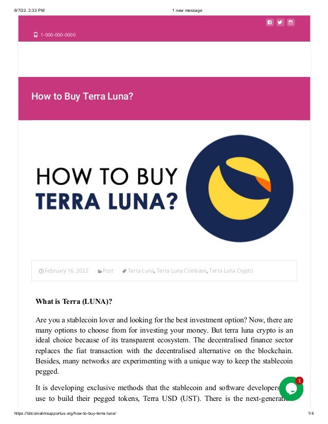 6/7/22, 3:33 PM 1 new message
https://bitcoinatmsupportus.org/how-to-buy-terra-luna/ 1/4
  
 1-000-000-0000
How to Buy Terra Luna?
February 16, 2022 Post Terra Luna, Terra Luna Coinbase, Terra Luna Crypto

What is Terra (LUNA)?
Are you a stablecoin lover and looking for the best investment option? Now, there are
many options to choose from for investing your money. But terra luna crypto is an
ideal choice because of its transparent ecosystem. The decentralised finance sector
replaces the fiat transaction with the decentralised alternative on the blockchain.
Besides, many networks are experimenting with a unique way to keep the stablecoin
pegged. 
It is developing exclusive methods that the stablecoin and software developers can
use to build their pegged tokens, Terra USD (UST). There is the next-generation
1
1
1
1
 