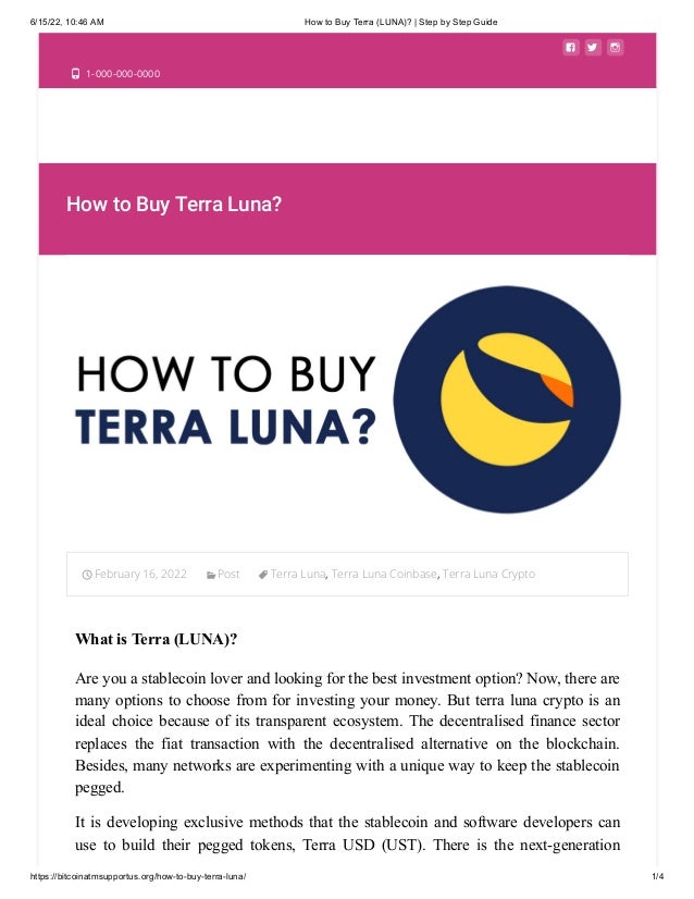 6/15/22, 10:46 AM How to Buy Terra (LUNA)? | Step by Step Guide
https://bitcoinatmsupportus.org/how-to-buy-terra-luna/ 1/4
  
 1-000-000-0000
How to Buy Terra Luna?
February 16, 2022 Post Terra Luna, Terra Luna Coinbase, Terra Luna Crypto

What is Terra (LUNA)?
Are you a stablecoin lover and looking for the best investment option? Now, there are
many options to choose from for investing your money. But terra luna crypto is an
ideal choice because of its transparent ecosystem. The decentralised finance sector
replaces the fiat transaction with the decentralised alternative on the blockchain.
Besides, many networks are experimenting with a unique way to keep the stablecoin
pegged. 
It is developing exclusive methods that the stablecoin and software developers can
use to build their pegged tokens, Terra USD (UST). There is the next-generation
 