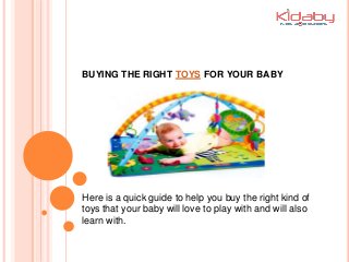 BUYING THE RIGHT TOYS FOR YOUR BABY
Here is a quick guide to help you buy the right kind of
toys that your baby will love to play with and will also
learn with.
 