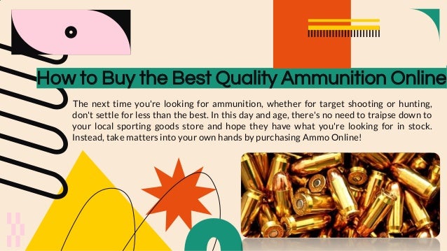 How to Buy the Best Quality Ammunition Online
The next time you're looking for ammunition, whether for target shooting or hunting,
don't settle for less than the best. In this day and age, there's no need to traipse down to
your local sporting goods store and hope they have what you're looking for in stock.
Instead, take matters into your own hands by purchasing Ammo Online!
 