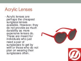 Acrylic Lenses
• Acrylic lenses are
perhaps the cheapest
sunglass lenses
available. However, they
do not provide as much
d...