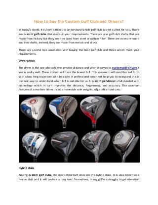 How to Buy the Custom Golf Club and Drivers?
In today's world, it is very difficult to understand which golf club is best suited for you. There
are custom golf clubs that may suit your requirements. There are also golf club shafts that are
made from hickory but they are now used from steel or carbon filter. There are no more wood
and iron shafts; instead, they are made from metals and alloys.
There are several tips associated with buying the best golf club and those which meet your
requirements.
Driver Effect
The driver is the one who achieves greater distance and when it comes to custom golf drivers it
works really well. These drivers will have the lowest loft. This means it will send the ball forth
with a low, long trajectory with less spin. A professional coach will help you to swing and this is
the best way to understand which loft is suitable for us. A custom golf driver is fully loaded with
technology which in turn improves the distance, forgiveness, and accuracy. The common
features of a modern driver include moveable sole weights, adjustable hosels etc.
Hybrid clubs
Among custom golf clubs, the most important ones are the hybrid clubs. It is also known as a
rescue club and it will replace a long iron. Sometimes, many golfers struggle to get elevation
 