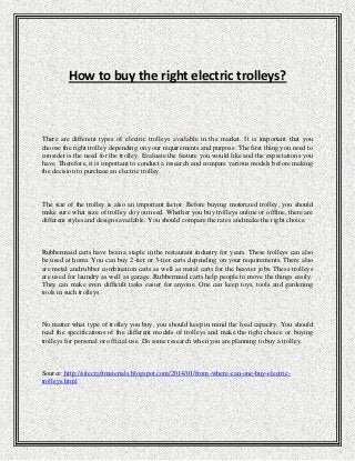 How to buy the right electric trolleys?

There are different types of electric trolleys available in the market. It is important that you
choose the right trolley depending on your requirements and purpose. The first thing you need to
consider is the need for the trolley. Evaluate the feature you would like and the expectations you
have. Therefore, it is important to conduct a research and compare various models before making
the decision to purchase an electric trolley.

The size of the trolley is also an important factor. Before buying motorized trolley, you should
make sure what size of trolley do you need. Whether you buy trolleys online or offline, there are
different styles and designs available. You should compare the rates and make the right choice.

Rubbermaid carts have been a staple in the restaurant industry for years. These trolleys can also
be used at homs. You can buy 2-tier or 3-tier carts depending on your requirements. There also
are metal and rubber combination carts as well as metal carts for the heavier jobs. These trolleys
are used for laundry as well as garage. Rubbermaid carts help people to move the things easily.
They can make even difficult tasks easier for anyone. One can keep toys, tools and gardening
tools in such trolleys.

No matter what type of trolley you buy, you should keep in mind the load capacity. You should
read the specifications of the different models of trolleys and make the right choice or buying
trolleys for personal or official use. Do some research when you are planning to buy a trolley.

Source: http://sitecraftmaterials.blogspot.com/2014/01/from-where-can-one-buy-electrictrolleys.html

 