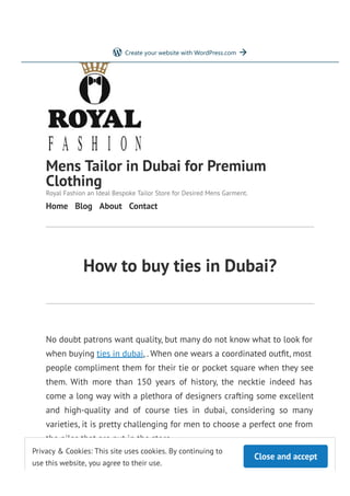 How to buy ties in Dubai?
No doubt patrons want quality, but many do not know what to look for
when buying ties in dubai, . When one wears a coordinated out t, most
people compliment them for their tie or pocket square when they see
them. With more than 150 years of history, the necktie indeed has
come a long way with a plethora of designers crafting some excellent
and high-quality and of course ties in dubai, considering so many
varieties, it is pretty challenging for men to choose a perfect one from
the piles that are put in the store.
Ties in Dubai
Mens Tailor in Dubai for Premium
Clothing
Royal Fashion an Ideal Bespoke Tailor Store for Desired Mens Garment.
Home Blog About Contact
Close and accept
Privacy & Cookies: This site uses cookies. By continuing to
use this website, you agree to their use.
To nd out more, including how to control cookies, see here: Cookie Policy
Get started
Create your website with WordPress.com
 