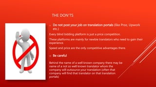 THE DON’TS
o Do not post your job on translation portals (like Proz, Upwork
etc.)
Every blind bidding platform is just a price competition.
These platforms are mainly for newbie translators who need to gain their
experience.
Speed and price are the only competitive advantages there.
o Be careful
Behind the name of a well known company there may be
name of a not so well known translator whom the
company will outsource your translation (often that
company will find that translator on that translation
portals)
 