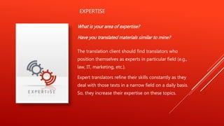 EXPERTISE
What is your area of expertise?
Have you translated materials similar to mine?
The translation client should find translators who
position themselves as experts in particular field (e.g.,
law, IT, marketing, etc.).
Expert translators refine their skills constantly as they
deal with those texts in a narrow field on a daily basis.
So, they increase their expertise on these topics.
 