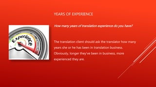 YEARS OF EXPERIENCE
How many years of translation experience do you have?
The translation client should ask the translator how many
years she or he has been in translation business.
Obviously, longer they've been in business, more
experienced they are.
 