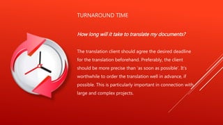 TURNAROUND TIME
How long will it take to translate my documents?
The translation client should agree the desired deadline
for the translation beforehand. Preferably, the client
should be more precise than 'as soon as possible'. It's
worthwhile to order the translation well in advance, if
possible. This is particularly important in connection with
large and complex projects.
 