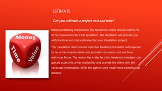 ESTIMATE
Can you estimate a project cost and time?
When purchasing translations, the translation client should submit his
or her documents for a full quotation. The translator will provide you
with the time and cost estimates for your translation project.
The translation client should note that freelance translator will respond
to his or her enquiry faster and provide translation cost and time
estimates faster. The reason lies in the fact that freelance translator can
quickly assess his or her availability and provide the client with the
necessary information, while the agency uses much more complicated
process.
 