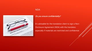 NDA
Do you ensure confidentiality?
It's advisable for the translation client to sign a Non-
Disclosure Agreement (NDA) with the translator,
especially if materials are restricted and confidential.
 
